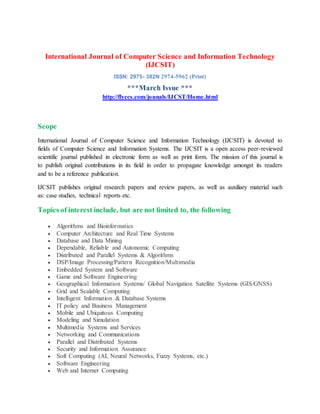 International Journal of Computer Science and Information Technology
(IJCSIT)
ISSN: 2975- 382N 2974-5962 (Print)
***March Issue ***
http://flyccs.com/jounals/IJCST/Home.html
Scope
International Journal of Computer Science and Information Technology (IJCSIT) is devoted to
fields of Computer Science and Information Systems. The IJCSIT is a open access peer-reviewed
scientific journal published in electronic form as well as print form. The mission of this journal is
to publish original contributions in its field in order to propagate knowledge amongst its readers
and to be a reference publication.
IJCSIT publishes original research papers and review papers, as well as auxiliary material such
as: case studies, technical reports etc.
Topics of interest include, but are not limited to, the following
 Algorithms and Bioinformatics
 Computer Architecture and Real Time Systems
 Database and Data Mining
 Dependable, Reliable and Autonomic Computing
 Distributed and Parallel Systems & Algorithms
 DSP/Image Processing/Pattern Recognition/Multimedia
 Embedded System and Software
 Game and Software Engineering
 Geographical Information Systems/ Global Navigation Satellite Systems (GIS/GNSS)
 Grid and Scalable Computing
 Intelligent Information & Database Systems
 IT policy and Business Management
 Mobile and Ubiquitous Computing
 Modeling and Simulation
 Multimedia Systems and Services
 Networking and Communications
 Parallel and Distributed Systems
 Security and Information Assurance
 Soft Computing (AI, Neural Networks, Fuzzy Systems, etc.)
 Software Engineering
 Web and Internet Computing
 
