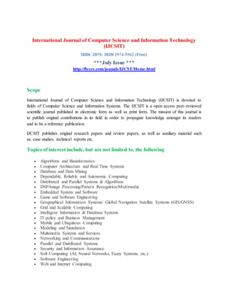 International Journal of Computer Science and Information Technology
(IJCSIT)
ISSN: 2975- 382N 2974-5962 (Print)
***July Issue ***
http://flyccs.com/jounals/IJCST/Home.html
Scope
International Journal of Computer Science and Information Technology (IJCSIT) is devoted to
fields of Computer Science and Information Systems. The IJCSIT is a open access peer-reviewed
scientific journal published in electronic form as well as print form. The mission of this journal is
to publish original contributions in its field in order to propagate knowledge amongst its readers
and to be a reference publication.
IJCSIT publishes original research papers and review papers, as well as auxiliary material such
as: case studies, technical reports etc.
Topics of interest include, but are not limited to, the following
 Algorithms and Bioinformatics
 Computer Architecture and Real Time Systems
 Database and Data Mining
 Dependable, Reliable and Autonomic Computing
 Distributed and Parallel Systems & Algorithms
 DSP/Image Processing/Pattern Recognition/Multimedia
 Embedded System and Software
 Game and Software Engineering
 Geographical Information Systems/ Global Navigation Satellite Systems (GIS/GNSS)
 Grid and Scalable Computing
 Intelligent Information & Database Systems
 IT policy and Business Management
 Mobile and Ubiquitous Computing
 Modeling and Simulation
 Multimedia Systems and Services
 Networking and Communications
 Parallel and Distributed Systems
 Security and Information Assurance
 Soft Computing (AI, Neural Networks, Fuzzy Systems, etc.)
 Software Engineering
 Web and Internet Computing
 