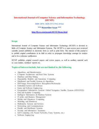 International Journal of Computer Science and Information Technology
(IJCSIT)
ISSN: 2975- 382N 2974-5962 (Print)
*** November Issue ***
http://flyccs.com/jounals/IJCST/Home.html
Scope
International Journal of Computer Science and Information Technology (IJCSIT) is devoted to
fields of Computer Science and Information Systems. The IJCSIT is a open access peer-reviewed
scientific journal published in electronic form as well as print form. The mission of this journal is
to publish original contributions in its field in order to propagate knowledge amongst its readers
and to be a reference publication.
IJCSIT publishes original research papers and review papers, as well as auxiliary material such
as: case studies, technical reports etc.
Topics of interest include, but are not limited to, the following
 Algorithms and Bioinformatics
 Computer Architecture and Real Time Systems
 Database and Data Mining
 Dependable, Reliable and Autonomic Computing
 Distributed and Parallel Systems & Algorithms
 DSP/Image Processing/Pattern Recognition/Multimedia
 Embedded System and Software
 Game and Software Engineering
 Geographical Information Systems/ Global Navigation Satellite Systems (GIS/GNSS)
 Grid and Scalable Computing
 Intelligent Information & Database Systems
 IT policy and Business Management
 Mobile and Ubiquitous Computing
 Modeling and Simulation
 Multimedia Systems and Services
 Networking and Communications
 Parallel and Distributed Systems
 Security and Information Assurance
 Soft Computing (AI, Neural Networks, Fuzzy Systems, etc.)
 Software Engineering
 