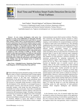 International Journal of Computer Science and Telecommunications [Volume 5, Issue 10, October 2014] 1 
Journal Homepage: www.ijcst.org 
Saad Chakkor1, Mostafa Baghouri2 and Hajraoui Abderrahmane3 
1,2,3University of Abdelmalek Essaâdi, Faculty of Sciences, Department of Physics, 
Communication and Detection Systems Laboratory, Tetouan, Morocco 
1saadchakkor@gmail.com, 2baghouri.mostafa@gmail.com, 3ad_hajraoui@hotmail.com 
Abstract— In new energy development, wind power has boomed. It is due to the proliferation of wind parks and their operation in supplying the national electric grid with low cost and clean resources. Hence, there is an increased need to establish a proactive maintenance for wind turbine machines based on remote control and monitoring. That is necessary with a real-time wireless connection in offshore or inaccessible locations while the wired method has many flaws. The objective of this strategy is to prolong wind turbine lifetime and to increase productivity. The hardware of a remote control and monitoring system for wind turbine parks is designed. It takes advantage of GPRS or Wi-Max wireless module to collect data measurements from different wind machine sensors through IP based multi-hop communication. Computer simulations with Proteus ISIS and OPNET software tools have been conducted to evaluate the performance of the studied system. Study findings show that the designed device is suitable for application in a wind park. 
Index Terms— Embedded System, Monitoring, Wind Turbine, Faults Diagnosis, TCP/IP Protocol, Real Time and Web 
I. INTRODUCTION 
N front of the huge increase demand in energy over the world, and in order to search a substitutional kind of energy against the prices rise of the energy fossil fuels resources and its exhaustion reserves in the long term. Furthermore, the commitment of the governments to reduce greenhouse gases emissions has favored the research of others energy sources. The recourse to renewable energy becomes a societal choice. The development of this alternative is encouraged because it offers natural, economic, clean and safe resources. Among the renewable energies, wind energy has been progressed in a remarkable way in these recent years. It provides a considerable electrical energy production with less expense a part from the construction and maintenance budget. Nowadays, wind energy investment has increased by the multiplication of the wind parks capacities. This contributes greatly to the expansion of terrestrial and offshore wind parks which are usually installed in far locations, difficult to access and subject to extreme environmental conditions [1]. Wind turbines contain a complex 
electromechanical system which is prone to defects. Therefore, their monitoring and diagnosis become essential to reduce maintenance costs and ensure continuity of production because stopping a wind installation for unexpected failures could lead to expensive repair and to lost production [2]. This operating stopping becomes critical and causes very significant losses. For these reasons, there is an increase need to implement a robust efficient remote maintenance strategy to guarantee uninterrupted power in the modern wind systems [3]. This online surveillance allows an early detection of mechanical and electrical faults. It must be able to prevent major component failures. That facilitates a proactive response, anticipates the final shutdown of wind generators, minimizes downtime and maximizes productivity by analyzing continuously the measured physical signals collected from different types of sensors [4], [5], [6]. This is why reliability of wind turbines becomes an important topic in scientific research and in industry. Most of the recent researches have been oriented toward electrical monitoring, as it would be the most practical technique and less costly. Another powerful tool used for diagnosis of an induction motor or generator is current stator analysis (CSA) [1], [4], [5], [6], [7]. It utilizes the result of the spectral analysis of the stator current to indicate an existing or incipient failure. Moreover, with recent digital signal processor (DSP) and wireless communication technology developments, it is possible to detect electric machine faults prior to possible catastrophic failure in real-time based on the stator line current allowing precise and low-cost [7]. The main objective of this paper is to study the design of a real time monitoring and controlling system for state supervision of wind generator machines which integrates intelligence and robustness functions. 
II. RELATED WORK 
In the literature review, few of research studies have been developed to analyze the theoretical aspects of the application part in condition monitoring of wind turbines operating [1], [8], [9], [16]. As known, these faults cause a modulation impact in the magnetic field of the wind generator, which is reflected by 
I 
Real Time and Wireless Smart Faults Detection Device for Wind Turbines 
ISSN 2047-3338  