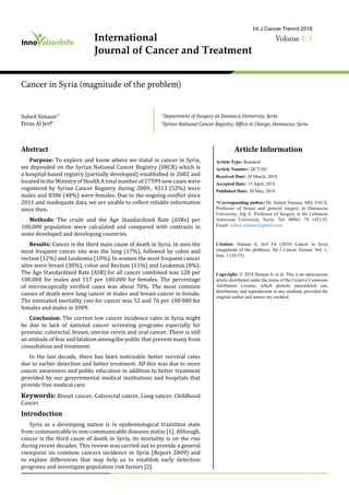 International
Journal of Cancer and Treatment
Volume 1: 1
Int J Cancer Tremnt 2018
Cancer in Syria (magnitude of the problem)
Article Information
Article Type: Research
Article Number: IJCT102
Received Date: 20 March, 2018
Accepted Date: 15 April, 2018
Published Date: 30 May, 2018
*Corresponding author: Dr. Suheil Simaan, MD, FACS,
Professor of breast and general surgery in Damascus
University, Adj A. Professor of Surgery at the Lebanese
American University, Syria. Tel: 00961 79 142135;
Email: suheil.simaan@gmail.com
Citation: Simaan S, Jerf FA (2018) Cancer in Syria
(magnitude of the problem). Int J Cancer Tremnt. Vol: 1,
Issu: 1 (10-15).
Copyright: © 2018 Simaan S, et al. This is an open-access
article distributed under the terms of the Creative Commons
Attribution License, which permits unrestricted use,
distribution, and reproduction in any medium, provided the
original author and source are credited.
Abstract
Purpose: To explore and know where we stand in cancer in Syria,
we depended on the Syrian National Cancer Registry (SNCR) which is
a hospital-based registry (partially developed) established in 2002 and
located in the Ministry of Health A total number of 17599 new cases were
registered by Syrian Cancer Registry during 2009., 9213 (52%) were
males and 8386 (48%) were females. Due to the ongoing conflict since
2011 and inadequate data, we are unable to collect reliable information
since then.
Methods: The crude and the Age Standardized Rate (ASRs) per
100,000 population were calculated and compared with contrasts in
some developed and developing countries.
Results: Cancer is the third main cause of death in Syria. In men the
most frequent cancer site was the lung (17%), followed by colon and
rectum (12%) and Leukemia (10%). In women the most frequent cancer
sites were breast (30%), colon and Rectum (11%) and Leukemia (8%).
The Age Standardized Rate (ASR) for all cancer combined was 128 per
100,000 for males and 117 per 100,000 for females. The percentage
of microscopically verified cases was about 70%. The most common
causes of death were lung cancer in males and breast cancer in female.
The estimated mortality rate for cancer was 52 and 76 per 100 000 for
females and males in 2009.
Conclusion: The current low cancer incidence rates in Syria might
be due to lack of national cancer screening programs especially for
prostate, colorectal, breast, uterine cervix and oral cancer. There is still
an attitude of fear and fatalism among the public that prevent many from
consultation and treatment.
In the last decade, there has been noticeable better survival rates
due to earlier detection and better treatment. All this was due to more
cancer awareness and public education in addition to better treatment
provided by our governmental medical institutions and hospitals that
provide free medical care.
Keywords: Breast cancer, Colorectal cancer, Lung cancer, Childhood
Cancer.
Introduction
Syria as a developing nation is in epidemiological transition state
from communicable to non-communicable diseases status [1]. Although,
cancer is the third cause of death in Syria, its mortality is on the rise
during recent decades. This review was carried out to provide a general
viewpoint on common cancers incidence in Syria (Report 2009) and
to explain differences that may help us to establish early detection
programs and investigate population risk factors [2].
1
Department of Surgery at Damascu University, Syria
2
Syrian National Cancer Registry, Office in Charge, Damascus, Syria
Suheil Simaan1*
Feras Al Jerf2
 