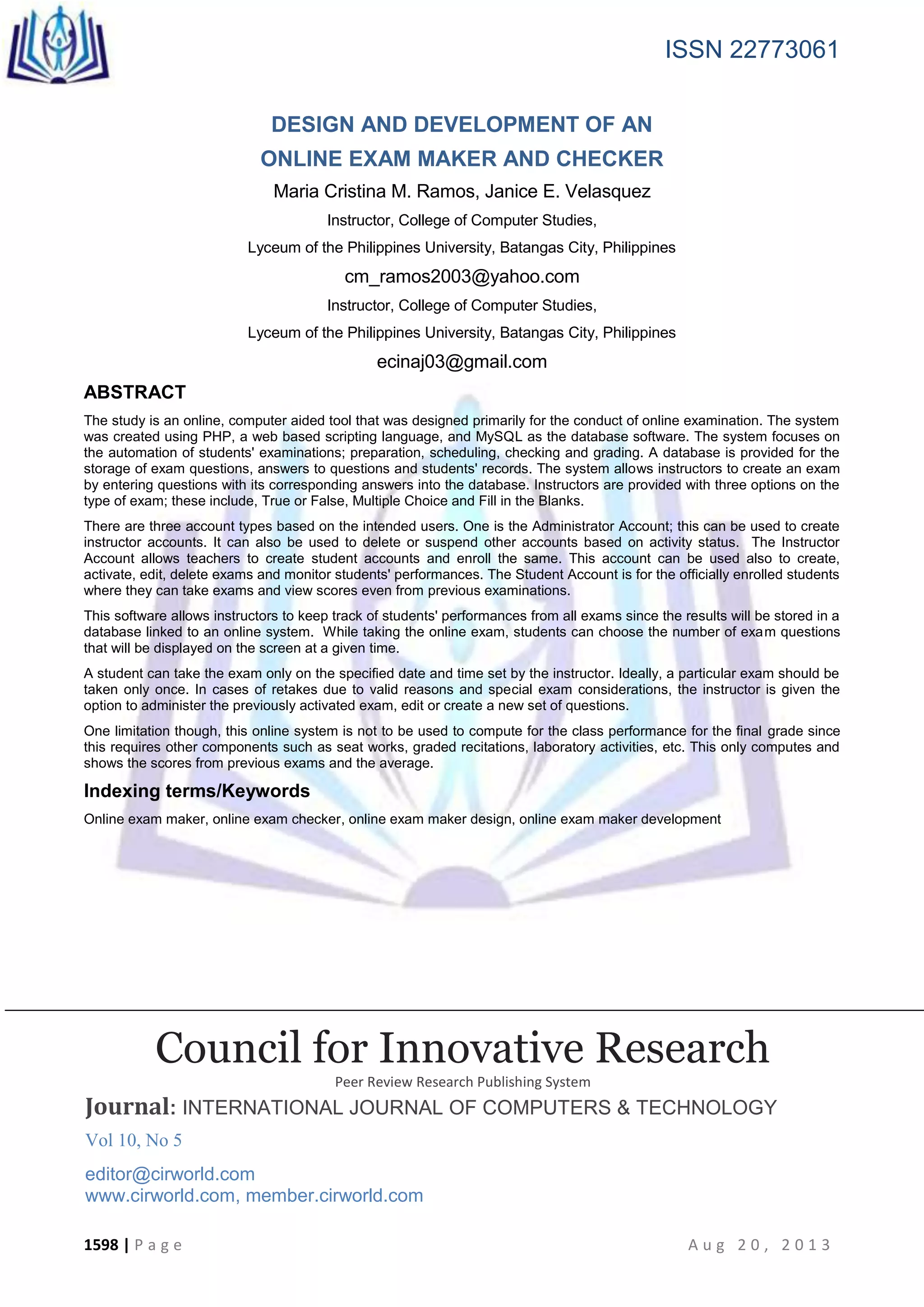 ISSN 22773061
1598 | P a g e A u g 2 0 , 2 0 1 3
DESIGN AND DEVELOPMENT OF AN
ONLINE EXAM MAKER AND CHECKER
Maria Cristina M. Ramos, Janice E. Velasquez
Instructor, College of Computer Studies,
Lyceum of the Philippines University, Batangas City, Philippines
cm_ramos2003@yahoo.com
Instructor, College of Computer Studies,
Lyceum of the Philippines University, Batangas City, Philippines
ecinaj03@gmail.com
ABSTRACT
The study is an online, computer aided tool that was designed primarily for the conduct of online examination. The system
was created using PHP, a web based scripting language, and MySQL as the database software. The system focuses on
the automation of students' examinations; preparation, scheduling, checking and grading. A database is provided for the
storage of exam questions, answers to questions and students' records. The system allows instructors to create an exam
by entering questions with its corresponding answers into the database. Instructors are provided with three options on the
type of exam; these include, True or False, Multiple Choice and Fill in the Blanks.
There are three account types based on the intended users. One is the Administrator Account; this can be used to create
instructor accounts. It can also be used to delete or suspend other accounts based on activity status. The Instructor
Account allows teachers to create student accounts and enroll the same. This account can be used also to create,
activate, edit, delete exams and monitor students' performances. The Student Account is for the officially enrolled students
where they can take exams and view scores even from previous examinations.
This software allows instructors to keep track of students' performances from all exams since the results will be stored in a
database linked to an online system. While taking the online exam, students can choose the number of exam questions
that will be displayed on the screen at a given time.
A student can take the exam only on the specified date and time set by the instructor. Ideally, a particular exam should be
taken only once. In cases of retakes due to valid reasons and special exam considerations, the instructor is given the
option to administer the previously activated exam, edit or create a new set of questions.
One limitation though, this online system is not to be used to compute for the class performance for the final grade since
this requires other components such as seat works, graded recitations, laboratory activities, etc. This only computes and
shows the scores from previous exams and the average.
Indexing terms/Keywords
Online exam maker, online exam checker, online exam maker design, online exam maker development
Council for Innovative Research
Peer Review Research Publishing System
Journal: INTERNATIONAL JOURNAL OF COMPUTERS & TECHNOLOGY
Vol 10, No 5
editor@cirworld.com
www.cirworld.com, member.cirworld.com
 
