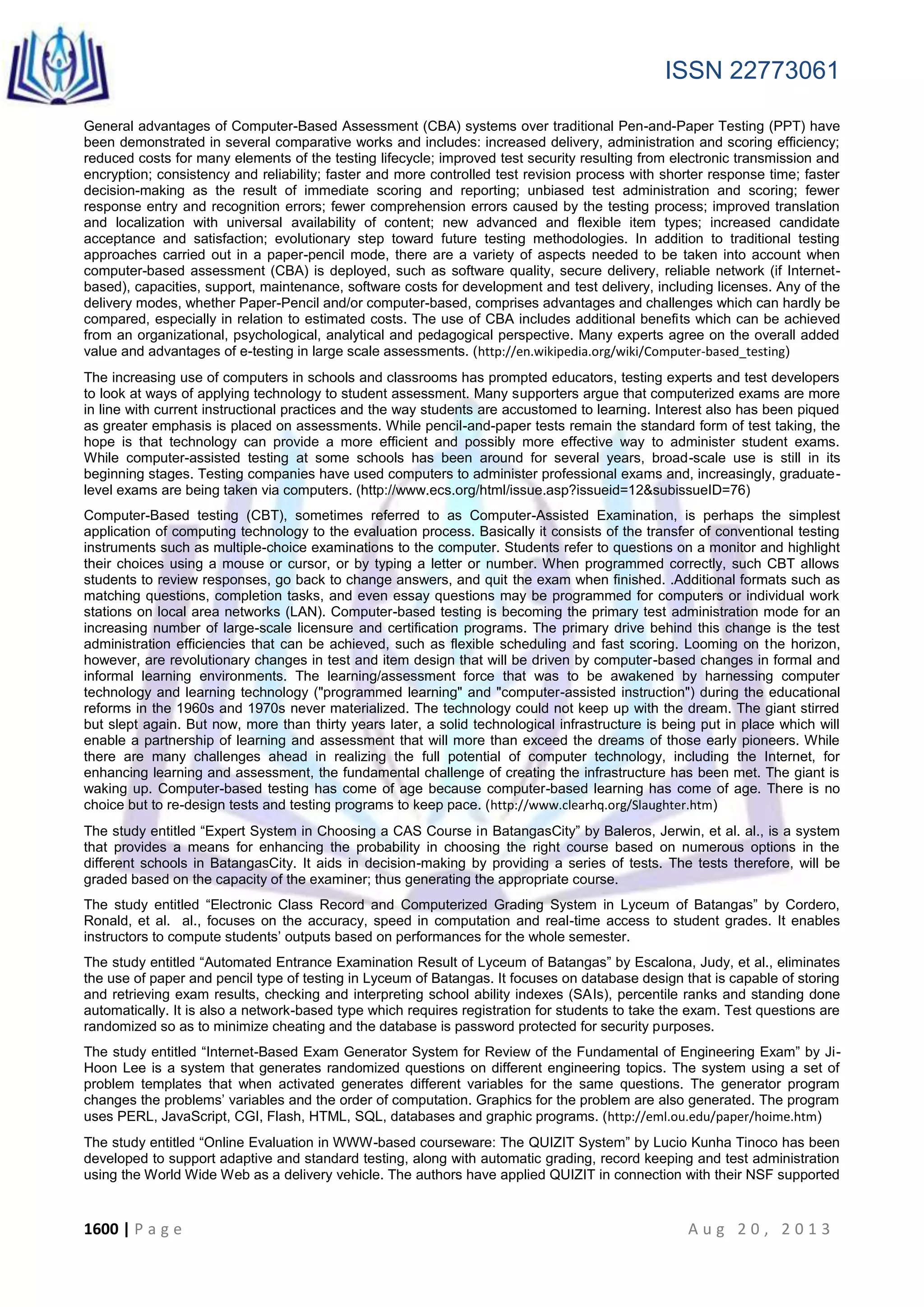 ISSN 22773061
1600 | P a g e A u g 2 0 , 2 0 1 3
General advantages of Computer-Based Assessment (CBA) systems over traditional Pen-and-Paper Testing (PPT) have
been demonstrated in several comparative works and includes: increased delivery, administration and scoring efficiency;
reduced costs for many elements of the testing lifecycle; improved test security resulting from electronic transmission and
encryption; consistency and reliability; faster and more controlled test revision process with shorter response time; faster
decision-making as the result of immediate scoring and reporting; unbiased test administration and scoring; fewer
response entry and recognition errors; fewer comprehension errors caused by the testing process; improved translation
and localization with universal availability of content; new advanced and flexible item types; increased candidate
acceptance and satisfaction; evolutionary step toward future testing methodologies. In addition to traditional testing
approaches carried out in a paper-pencil mode, there are a variety of aspects needed to be taken into account when
computer-based assessment (CBA) is deployed, such as software quality, secure delivery, reliable network (if Internet-
based), capacities, support, maintenance, software costs for development and test delivery, including licenses. Any of the
delivery modes, whether Paper-Pencil and/or computer-based, comprises advantages and challenges which can hardly be
compared, especially in relation to estimated costs. The use of CBA includes additional benefits which can be achieved
from an organizational, psychological, analytical and pedagogical perspective. Many experts agree on the overall added
value and advantages of e-testing in large scale assessments. (http://en.wikipedia.org/wiki/Computer-based_testing)
The increasing use of computers in schools and classrooms has prompted educators, testing experts and test developers
to look at ways of applying technology to student assessment. Many supporters argue that computerized exams are more
in line with current instructional practices and the way students are accustomed to learning. Interest also has been piqued
as greater emphasis is placed on assessments. While pencil-and-paper tests remain the standard form of test taking, the
hope is that technology can provide a more efficient and possibly more effective way to administer student exams.
While computer-assisted testing at some schools has been around for several years, broad-scale use is still in its
beginning stages. Testing companies have used computers to administer professional exams and, increasingly, graduate-
level exams are being taken via computers. (http://www.ecs.org/html/issue.asp?issueid=12&subissueID=76)
Computer-Based testing (CBT), sometimes referred to as Computer-Assisted Examination, is perhaps the simplest
application of computing technology to the evaluation process. Basically it consists of the transfer of conventional testing
instruments such as multiple-choice examinations to the computer. Students refer to questions on a monitor and highlight
their choices using a mouse or cursor, or by typing a letter or number. When programmed correctly, such CBT allows
students to review responses, go back to change answers, and quit the exam when finished. .Additional formats such as
matching questions, completion tasks, and even essay questions may be programmed for computers or individual work
stations on local area networks (LAN). Computer-based testing is becoming the primary test administration mode for an
increasing number of large-scale licensure and certification programs. The primary drive behind this change is the test
administration efficiencies that can be achieved, such as flexible scheduling and fast scoring. Looming on the horizon,
however, are revolutionary changes in test and item design that will be driven by computer-based changes in formal and
informal learning environments. The learning/assessment force that was to be awakened by harnessing computer
technology and learning technology ("programmed learning" and "computer-assisted instruction") during the educational
reforms in the 1960s and 1970s never materialized. The technology could not keep up with the dream. The giant stirred
but slept again. But now, more than thirty years later, a solid technological infrastructure is being put in place which will
enable a partnership of learning and assessment that will more than exceed the dreams of those early pioneers. While
there are many challenges ahead in realizing the full potential of computer technology, including the Internet, for
enhancing learning and assessment, the fundamental challenge of creating the infrastructure has been met. The giant is
waking up. Computer-based testing has come of age because computer-based learning has come of age. There is no
choice but to re-design tests and testing programs to keep pace. (http://www.clearhq.org/Slaughter.htm)
The study entitled “Expert System in Choosing a CAS Course in BatangasCity” by Baleros, Jerwin, et al. al., is a system
that provides a means for enhancing the probability in choosing the right course based on numerous options in the
different schools in BatangasCity. It aids in decision-making by providing a series of tests. The tests therefore, will be
graded based on the capacity of the examiner; thus generating the appropriate course.
The study entitled “Electronic Class Record and Computerized Grading System in Lyceum of Batangas” by Cordero,
Ronald, et al. al., focuses on the accuracy, speed in computation and real-time access to student grades. It enables
instructors to compute students’ outputs based on performances for the whole semester.
The study entitled “Automated Entrance Examination Result of Lyceum of Batangas” by Escalona, Judy, et al., eliminates
the use of paper and pencil type of testing in Lyceum of Batangas. It focuses on database design that is capable of storing
and retrieving exam results, checking and interpreting school ability indexes (SAIs), percentile ranks and standing done
automatically. It is also a network-based type which requires registration for students to take the exam. Test questions are
randomized so as to minimize cheating and the database is password protected for security purposes.
The study entitled “Internet-Based Exam Generator System for Review of the Fundamental of Engineering Exam” by Ji-
Hoon Lee is a system that generates randomized questions on different engineering topics. The system using a set of
problem templates that when activated generates different variables for the same questions. The generator program
changes the problems’ variables and the order of computation. Graphics for the problem are also generated. The program
uses PERL, JavaScript, CGI, Flash, HTML, SQL, databases and graphic programs. (http://eml.ou.edu/paper/hoime.htm)
The study entitled “Online Evaluation in WWW-based courseware: The QUIZIT System” by Lucio Kunha Tinoco has been
developed to support adaptive and standard testing, along with automatic grading, record keeping and test administration
using the World Wide Web as a delivery vehicle. The authors have applied QUIZIT in connection with their NSF supported
 