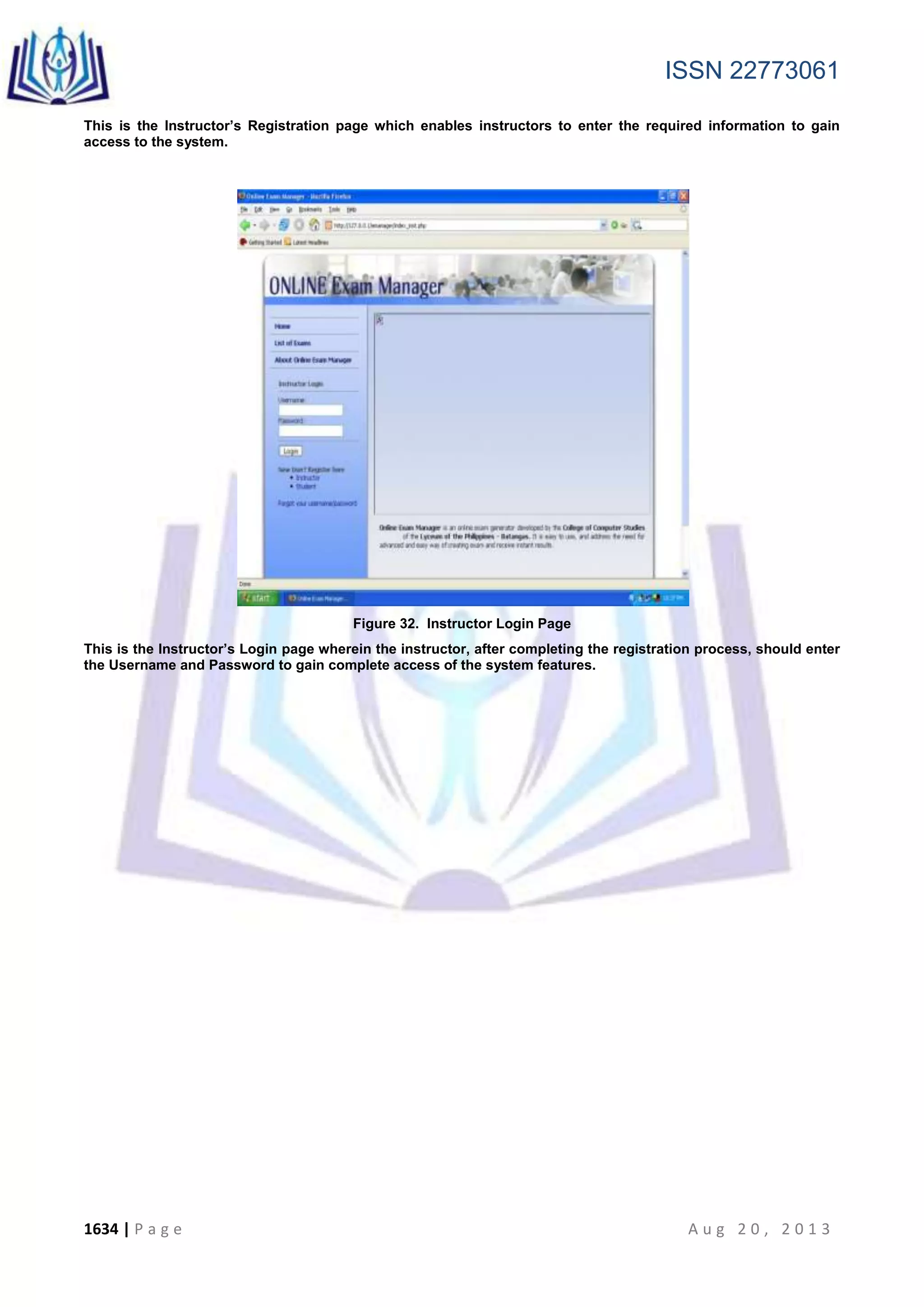 ISSN 22773061
1634 | P a g e A u g 2 0 , 2 0 1 3
This is the Instructor’s Registration page which enables instructors to enter the required information to gain
access to the system.
Figure 32. Instructor Login Page
This is the Instructor’s Login page wherein the instructor, after completing the registration process, should enter
the Username and Password to gain complete access of the system features.
 