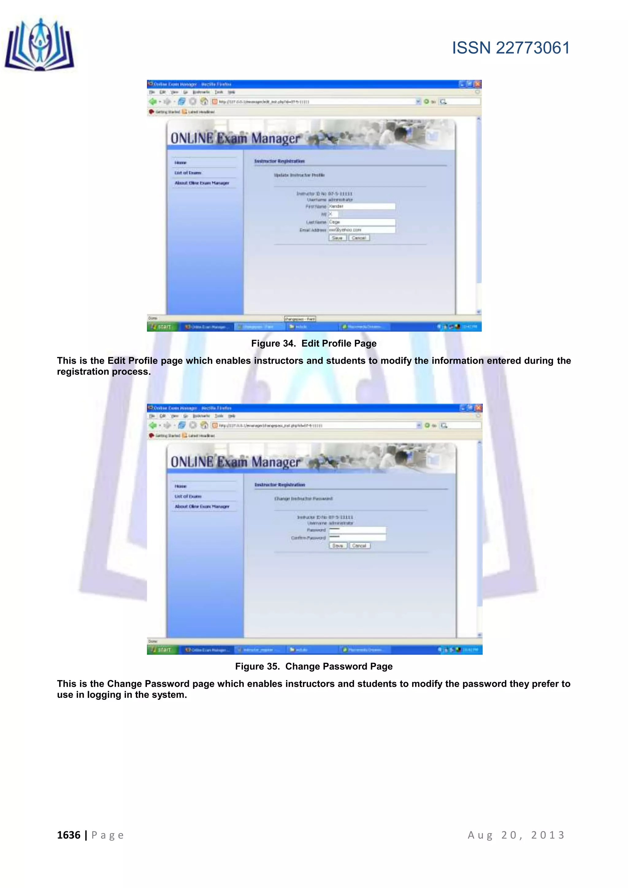 ISSN 22773061
1636 | P a g e A u g 2 0 , 2 0 1 3
Figure 34. Edit Profile Page
This is the Edit Profile page which enables instructors and students to modify the information entered during the
registration process.
Figure 35. Change Password Page
This is the Change Password page which enables instructors and students to modify the password they prefer to
use in logging in the system.
 