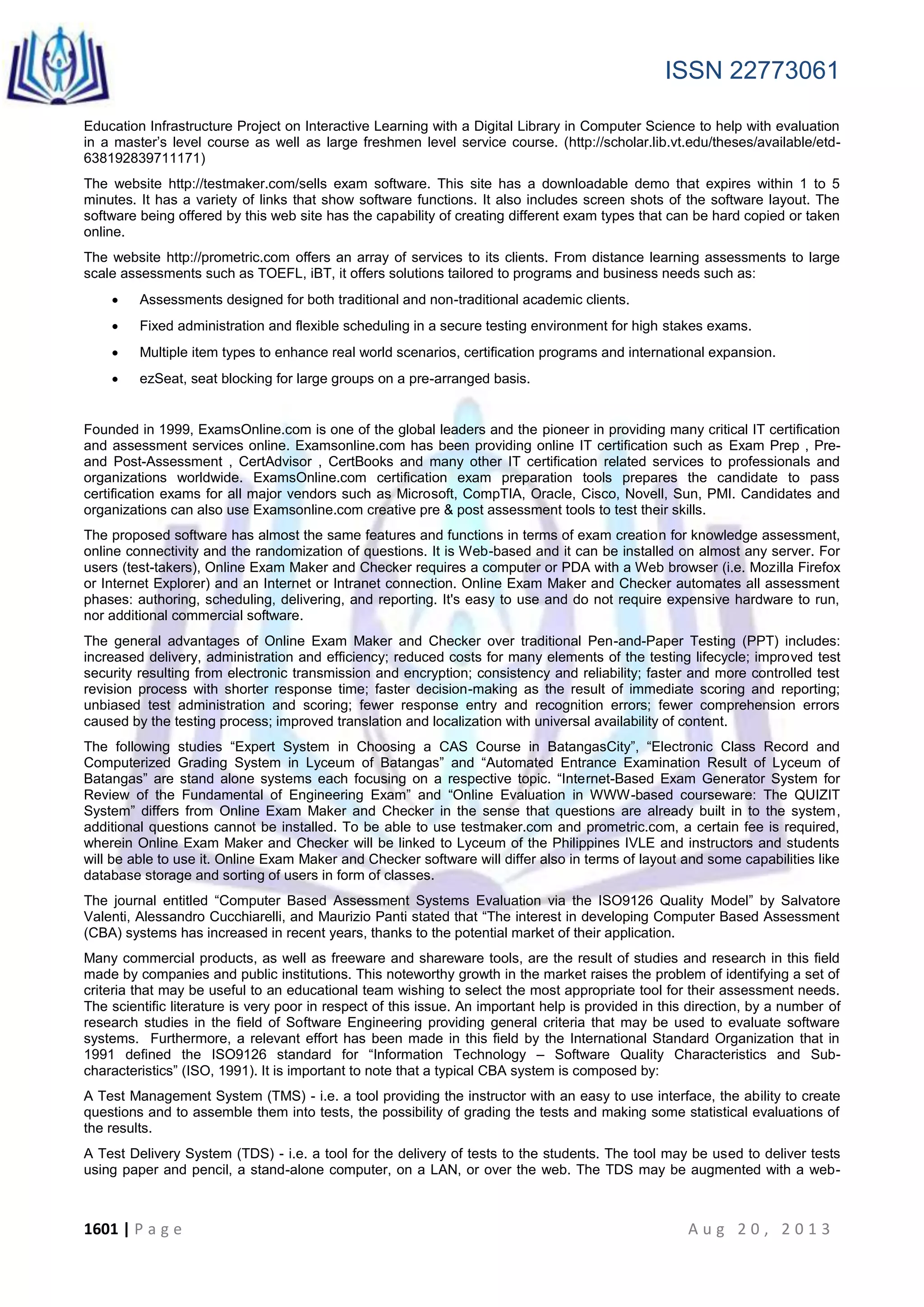 ISSN 22773061
1601 | P a g e A u g 2 0 , 2 0 1 3
Education Infrastructure Project on Interactive Learning with a Digital Library in Computer Science to help with evaluation
in a master’s level course as well as large freshmen level service course. (http://scholar.lib.vt.edu/theses/available/etd-
638192839711171)
The website http://testmaker.com/sells exam software. This site has a downloadable demo that expires within 1 to 5
minutes. It has a variety of links that show software functions. It also includes screen shots of the software layout. The
software being offered by this web site has the capability of creating different exam types that can be hard copied or taken
online.
The website http://prometric.com offers an array of services to its clients. From distance learning assessments to large
scale assessments such as TOEFL, iBT, it offers solutions tailored to programs and business needs such as:
 Assessments designed for both traditional and non-traditional academic clients.
 Fixed administration and flexible scheduling in a secure testing environment for high stakes exams.
 Multiple item types to enhance real world scenarios, certification programs and international expansion.
 ezSeat, seat blocking for large groups on a pre-arranged basis.
Founded in 1999, ExamsOnline.com is one of the global leaders and the pioneer in providing many critical IT certification
and assessment services online. Examsonline.com has been providing online IT certification such as Exam Prep , Pre-
and Post-Assessment , CertAdvisor , CertBooks and many other IT certification related services to professionals and
organizations worldwide. ExamsOnline.com certification exam preparation tools prepares the candidate to pass
certification exams for all major vendors such as Microsoft, CompTIA, Oracle, Cisco, Novell, Sun, PMI. Candidates and
organizations can also use Examsonline.com creative pre & post assessment tools to test their skills.
The proposed software has almost the same features and functions in terms of exam creation for knowledge assessment,
online connectivity and the randomization of questions. It is Web-based and it can be installed on almost any server. For
users (test-takers), Online Exam Maker and Checker requires a computer or PDA with a Web browser (i.e. Mozilla Firefox
or Internet Explorer) and an Internet or Intranet connection. Online Exam Maker and Checker automates all assessment
phases: authoring, scheduling, delivering, and reporting. It's easy to use and do not require expensive hardware to run,
nor additional commercial software.
The general advantages of Online Exam Maker and Checker over traditional Pen-and-Paper Testing (PPT) includes:
increased delivery, administration and efficiency; reduced costs for many elements of the testing lifecycle; improved test
security resulting from electronic transmission and encryption; consistency and reliability; faster and more controlled test
revision process with shorter response time; faster decision-making as the result of immediate scoring and reporting;
unbiased test administration and scoring; fewer response entry and recognition errors; fewer comprehension errors
caused by the testing process; improved translation and localization with universal availability of content.
The following studies “Expert System in Choosing a CAS Course in BatangasCity”, “Electronic Class Record and
Computerized Grading System in Lyceum of Batangas” and “Automated Entrance Examination Result of Lyceum of
Batangas” are stand alone systems each focusing on a respective topic. “Internet-Based Exam Generator System for
Review of the Fundamental of Engineering Exam” and “Online Evaluation in WWW-based courseware: The QUIZIT
System” differs from Online Exam Maker and Checker in the sense that questions are already built in to the system,
additional questions cannot be installed. To be able to use testmaker.com and prometric.com, a certain fee is required,
wherein Online Exam Maker and Checker will be linked to Lyceum of the Philippines IVLE and instructors and students
will be able to use it. Online Exam Maker and Checker software will differ also in terms of layout and some capabilities like
database storage and sorting of users in form of classes.
The journal entitled “Computer Based Assessment Systems Evaluation via the ISO9126 Quality Model” by Salvatore
Valenti, Alessandro Cucchiarelli, and Maurizio Panti stated that “The interest in developing Computer Based Assessment
(CBA) systems has increased in recent years, thanks to the potential market of their application.
Many commercial products, as well as freeware and shareware tools, are the result of studies and research in this field
made by companies and public institutions. This noteworthy growth in the market raises the problem of identifying a set of
criteria that may be useful to an educational team wishing to select the most appropriate tool for their assessment needs.
The scientific literature is very poor in respect of this issue. An important help is provided in this direction, by a number of
research studies in the field of Software Engineering providing general criteria that may be used to evaluate software
systems. Furthermore, a relevant effort has been made in this field by the International Standard Organization that in
1991 defined the ISO9126 standard for “Information Technology – Software Quality Characteristics and Sub-
characteristics” (ISO, 1991). It is important to note that a typical CBA system is composed by:
A Test Management System (TMS) - i.e. a tool providing the instructor with an easy to use interface, the ability to create
questions and to assemble them into tests, the possibility of grading the tests and making some statistical evaluations of
the results.
A Test Delivery System (TDS) - i.e. a tool for the delivery of tests to the students. The tool may be used to deliver tests
using paper and pencil, a stand-alone computer, on a LAN, or over the web. The TDS may be augmented with a web-
 
