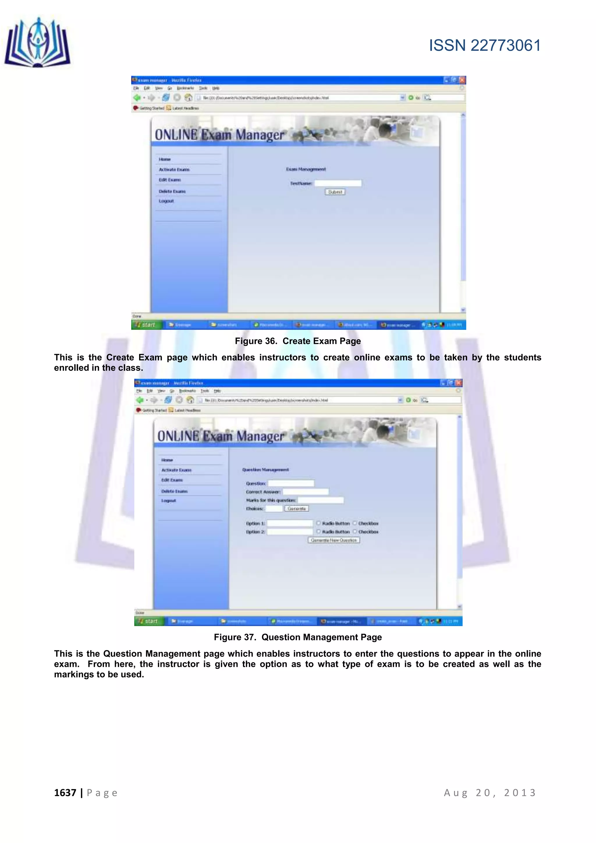 ISSN 22773061
1637 | P a g e A u g 2 0 , 2 0 1 3
Figure 36. Create Exam Page
This is the Create Exam page which enables instructors to create online exams to be taken by the students
enrolled in the class.
Figure 37. Question Management Page
This is the Question Management page which enables instructors to enter the questions to appear in the online
exam. From here, the instructor is given the option as to what type of exam is to be created as well as the
markings to be used.
 