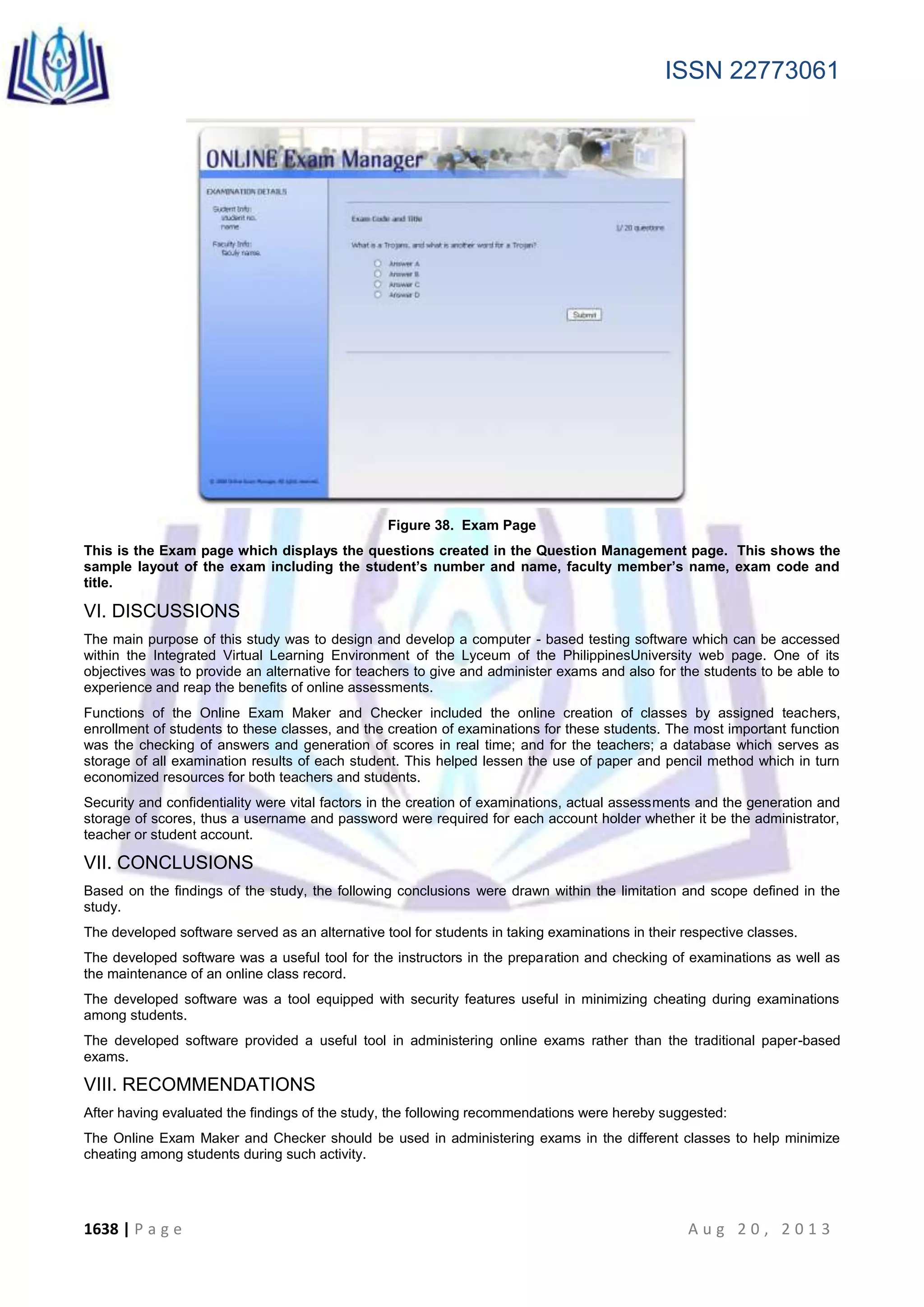 ISSN 22773061
1638 | P a g e A u g 2 0 , 2 0 1 3
Figure 38. Exam Page
This is the Exam page which displays the questions created in the Question Management page. This shows the
sample layout of the exam including the student’s number and name, faculty member’s name, exam code and
title.
VI. DISCUSSIONS
The main purpose of this study was to design and develop a computer - based testing software which can be accessed
within the Integrated Virtual Learning Environment of the Lyceum of the PhilippinesUniversity web page. One of its
objectives was to provide an alternative for teachers to give and administer exams and also for the students to be able to
experience and reap the benefits of online assessments.
Functions of the Online Exam Maker and Checker included the online creation of classes by assigned teachers,
enrollment of students to these classes, and the creation of examinations for these students. The most important function
was the checking of answers and generation of scores in real time; and for the teachers; a database which serves as
storage of all examination results of each student. This helped lessen the use of paper and pencil method which in turn
economized resources for both teachers and students.
Security and confidentiality were vital factors in the creation of examinations, actual assessments and the generation and
storage of scores, thus a username and password were required for each account holder whether it be the administrator,
teacher or student account.
VII. CONCLUSIONS
Based on the findings of the study, the following conclusions were drawn within the limitation and scope defined in the
study.
The developed software served as an alternative tool for students in taking examinations in their respective classes.
The developed software was a useful tool for the instructors in the preparation and checking of examinations as well as
the maintenance of an online class record.
The developed software was a tool equipped with security features useful in minimizing cheating during examinations
among students.
The developed software provided a useful tool in administering online exams rather than the traditional paper-based
exams.
VIII. RECOMMENDATIONS
After having evaluated the findings of the study, the following recommendations were hereby suggested:
The Online Exam Maker and Checker should be used in administering exams in the different classes to help minimize
cheating among students during such activity.
 
