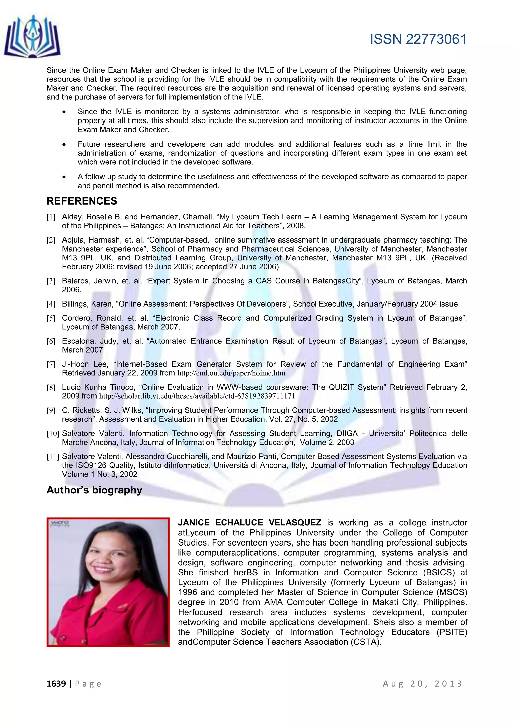 ISSN 22773061
1639 | P a g e A u g 2 0 , 2 0 1 3
Since the Online Exam Maker and Checker is linked to the IVLE of the Lyceum of the Philippines University web page,
resources that the school is providing for the IVLE should be in compatibility with the requirements of the Online Exam
Maker and Checker. The required resources are the acquisition and renewal of licensed operating systems and servers,
and the purchase of servers for full implementation of the IVLE.
 Since the IVLE is monitored by a systems administrator, who is responsible in keeping the IVLE functioning
properly at all times, this should also include the supervision and monitoring of instructor accounts in the Online
Exam Maker and Checker.
 Future researchers and developers can add modules and additional features such as a time limit in the
administration of exams, randomization of questions and incorporating different exam types in one exam set
which were not included in the developed software.
 A follow up study to determine the usefulness and effectiveness of the developed software as compared to paper
and pencil method is also recommended.
REFERENCES
[1] Alday, Roselie B. and Hernandez, Charnell. “My Lyceum Tech Learn – A Learning Management System for Lyceum
of the Philippines – Batangas: An Instructional Aid for Teachers”, 2008.
[2] Aojula, Harmesh, et. al. “Computer-based, online summative assessment in undergraduate pharmacy teaching: The
Manchester experience”, School of Pharmacy and Pharmaceutical Sciences, University of Manchester, Manchester
M13 9PL, UK, and Distributed Learning Group, University of Manchester, Manchester M13 9PL, UK, (Received
February 2006; revised 19 June 2006; accepted 27 June 2006)
[3] Baleros, Jerwin, et. al. “Expert System in Choosing a CAS Course in BatangasCity”, Lyceum of Batangas, March
2006.
[4] Billings, Karen, “Online Assessment: Perspectives Of Developers”, School Executive, January/February 2004 issue
[5] Cordero, Ronald, et. al. “Electronic Class Record and Computerized Grading System in Lyceum of Batangas”,
Lyceum of Batangas, March 2007.
[6] Escalona, Judy, et. al. “Automated Entrance Examination Result of Lyceum of Batangas”, Lyceum of Batangas,
March 2007
[7] Ji-Hoon Lee, “Internet-Based Exam Generator System for Review of the Fundamental of Engineering Exam”
Retrieved January 22, 2009 from http://eml.ou.edu/paper/hoime.htm
[8] Lucio Kunha Tinoco, “Online Evaluation in WWW-based courseware: The QUIZIT System” Retrieved February 2,
2009 from http://scholar.lib.vt.edu/theses/available/etd-638192839711171
[9] C. Ricketts, S. J. Wilks, “Improving Student Performance Through Computer-based Assessment: insights from recent
research”, Assessment and Evaluation in Higher Education, Vol. 27, No. 5, 2002
[10] Salvatore Valenti, Information Technology for Assessing Student Learning, DIIGA - Universita’ Politecnica delle
Marche Ancona, Italy, Journal of Information Technology Education, Volume 2, 2003
[11] Salvatore Valenti, Alessandro Cucchiarelli, and Maurizio Panti, Computer Based Assessment Systems Evaluation via
the ISO9126 Quality, Istituto diInformatica, Università di Ancona, Italy, Journal of Information Technology Education
Volume 1 No. 3, 2002
Author’s biography
JANICE ECHALUCE VELASQUEZ is working as a college instructor
atLyceum of the Philippines University under the College of Computer
Studies. For seventeen years, she has been handling professional subjects
like computerapplications, computer programming, systems analysis and
design, software engineering, computer networking and thesis advising.
She finished herBS in Information and Computer Science (BSICS) at
Lyceum of the Philippines University (formerly Lyceum of Batangas) in
1996 and completed her Master of Science in Computer Science (MSCS)
degree in 2010 from AMA Computer College in Makati City, Philippines.
Herfocused research area includes systems development, computer
networking and mobile applications development. Sheis also a member of
the Philippine Society of Information Technology Educators (PSITE)
andComputer Science Teachers Association (CSTA).
 