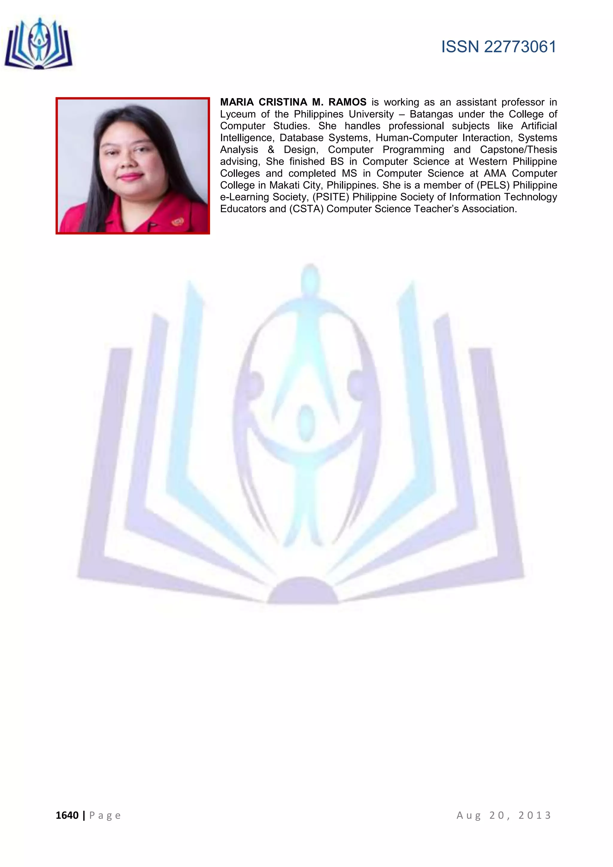 ISSN 22773061
1640 | P a g e A u g 2 0 , 2 0 1 3
MARIA CRISTINA M. RAMOS is working as an assistant professor in
Lyceum of the Philippines University – Batangas under the College of
Computer Studies. She handles professional subjects like Artificial
Intelligence, Database Systems, Human-Computer Interaction, Systems
Analysis & Design, Computer Programming and Capstone/Thesis
advising, She finished BS in Computer Science at Western Philippine
Colleges and completed MS in Computer Science at AMA Computer
College in Makati City, Philippines. She is a member of (PELS) Philippine
e-Learning Society, (PSITE) Philippine Society of Information Technology
Educators and (CSTA) Computer Science Teacher’s Association.
 