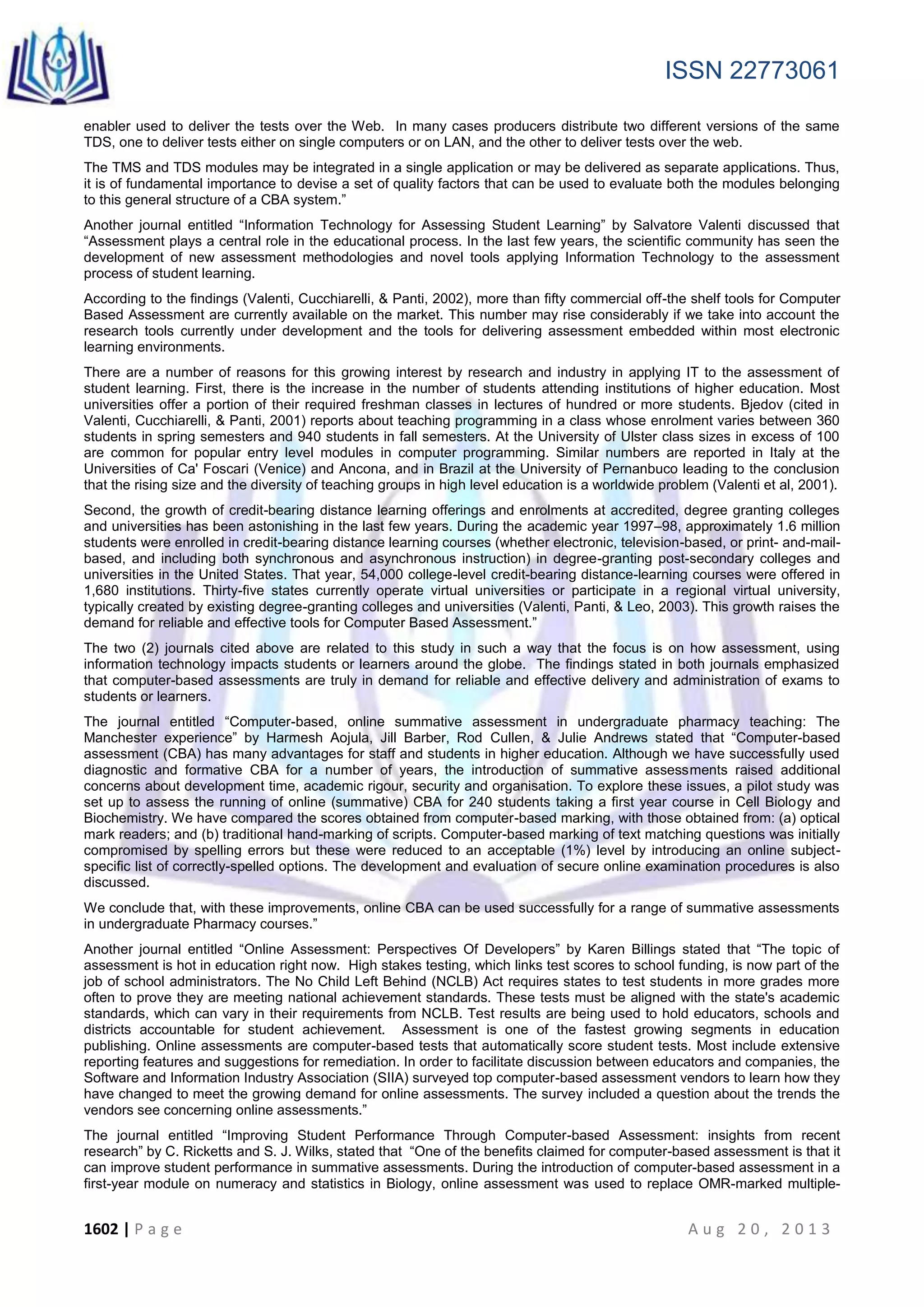 ISSN 22773061
1602 | P a g e A u g 2 0 , 2 0 1 3
enabler used to deliver the tests over the Web. In many cases producers distribute two different versions of the same
TDS, one to deliver tests either on single computers or on LAN, and the other to deliver tests over the web.
The TMS and TDS modules may be integrated in a single application or may be delivered as separate applications. Thus,
it is of fundamental importance to devise a set of quality factors that can be used to evaluate both the modules belonging
to this general structure of a CBA system.”
Another journal entitled “Information Technology for Assessing Student Learning” by Salvatore Valenti discussed that
“Assessment plays a central role in the educational process. In the last few years, the scientific community has seen the
development of new assessment methodologies and novel tools applying Information Technology to the assessment
process of student learning.
According to the findings (Valenti, Cucchiarelli, & Panti, 2002), more than fifty commercial off-the shelf tools for Computer
Based Assessment are currently available on the market. This number may rise considerably if we take into account the
research tools currently under development and the tools for delivering assessment embedded within most electronic
learning environments.
There are a number of reasons for this growing interest by research and industry in applying IT to the assessment of
student learning. First, there is the increase in the number of students attending institutions of higher education. Most
universities offer a portion of their required freshman classes in lectures of hundred or more students. Bjedov (cited in
Valenti, Cucchiarelli, & Panti, 2001) reports about teaching programming in a class whose enrolment varies between 360
students in spring semesters and 940 students in fall semesters. At the University of Ulster class sizes in excess of 100
are common for popular entry level modules in computer programming. Similar numbers are reported in Italy at the
Universities of Ca' Foscari (Venice) and Ancona, and in Brazil at the University of Pernanbuco leading to the conclusion
that the rising size and the diversity of teaching groups in high level education is a worldwide problem (Valenti et al, 2001).
Second, the growth of credit-bearing distance learning offerings and enrolments at accredited, degree granting colleges
and universities has been astonishing in the last few years. During the academic year 1997–98, approximately 1.6 million
students were enrolled in credit-bearing distance learning courses (whether electronic, television-based, or print- and-mail-
based, and including both synchronous and asynchronous instruction) in degree-granting post-secondary colleges and
universities in the United States. That year, 54,000 college-level credit-bearing distance-learning courses were offered in
1,680 institutions. Thirty-five states currently operate virtual universities or participate in a regional virtual university,
typically created by existing degree-granting colleges and universities (Valenti, Panti, & Leo, 2003). This growth raises the
demand for reliable and effective tools for Computer Based Assessment.”
The two (2) journals cited above are related to this study in such a way that the focus is on how assessment, using
information technology impacts students or learners around the globe. The findings stated in both journals emphasized
that computer-based assessments are truly in demand for reliable and effective delivery and administration of exams to
students or learners.
The journal entitled “Computer-based, online summative assessment in undergraduate pharmacy teaching: The
Manchester experience” by Harmesh Aojula, Jill Barber, Rod Cullen, & Julie Andrews stated that “Computer-based
assessment (CBA) has many advantages for staff and students in higher education. Although we have successfully used
diagnostic and formative CBA for a number of years, the introduction of summative assessments raised additional
concerns about development time, academic rigour, security and organisation. To explore these issues, a pilot study was
set up to assess the running of online (summative) CBA for 240 students taking a first year course in Cell Biology and
Biochemistry. We have compared the scores obtained from computer-based marking, with those obtained from: (a) optical
mark readers; and (b) traditional hand-marking of scripts. Computer-based marking of text matching questions was initially
compromised by spelling errors but these were reduced to an acceptable (1%) level by introducing an online subject-
specific list of correctly-spelled options. The development and evaluation of secure online examination procedures is also
discussed.
We conclude that, with these improvements, online CBA can be used successfully for a range of summative assessments
in undergraduate Pharmacy courses.”
Another journal entitled “Online Assessment: Perspectives Of Developers” by Karen Billings stated that “The topic of
assessment is hot in education right now. High stakes testing, which links test scores to school funding, is now part of the
job of school administrators. The No Child Left Behind (NCLB) Act requires states to test students in more grades more
often to prove they are meeting national achievement standards. These tests must be aligned with the state's academic
standards, which can vary in their requirements from NCLB. Test results are being used to hold educators, schools and
districts accountable for student achievement. Assessment is one of the fastest growing segments in education
publishing. Online assessments are computer-based tests that automatically score student tests. Most include extensive
reporting features and suggestions for remediation. In order to facilitate discussion between educators and companies, the
Software and Information Industry Association (SIIA) surveyed top computer-based assessment vendors to learn how they
have changed to meet the growing demand for online assessments. The survey included a question about the trends the
vendors see concerning online assessments.”
The journal entitled “Improving Student Performance Through Computer-based Assessment: insights from recent
research” by C. Ricketts and S. J. Wilks, stated that “One of the benefits claimed for computer-based assessment is that it
can improve student performance in summative assessments. During the introduction of computer-based assessment in a
first-year module on numeracy and statistics in Biology, online assessment was used to replace OMR-marked multiple-
 