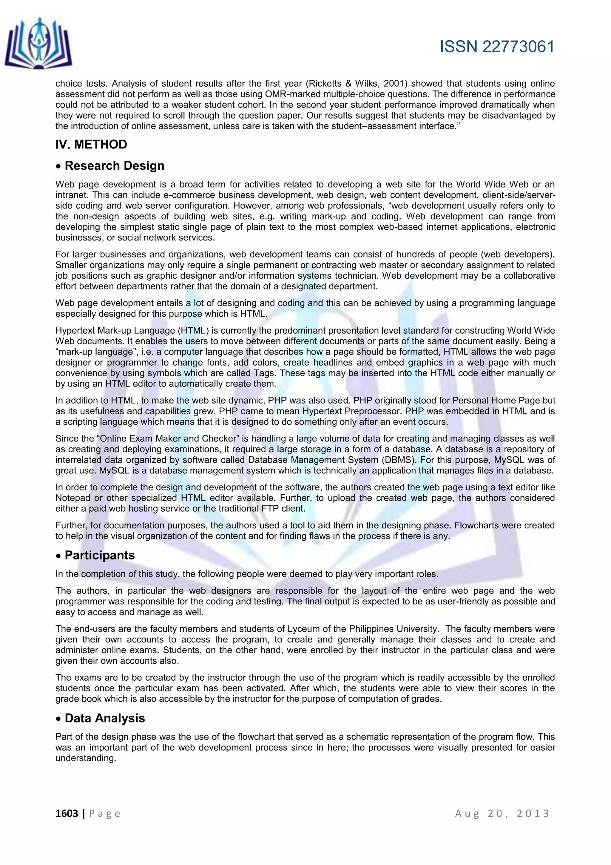ISSN 22773061
1603 | P a g e A u g 2 0 , 2 0 1 3
choice tests. Analysis of student results after the first year (Ricketts & Wilks, 2001) showed that students using online
assessment did not perform as well as those using OMR-marked multiple-choice questions. The difference in performance
could not be attributed to a weaker student cohort. In the second year student performance improved dramatically when
they were not required to scroll through the question paper. Our results suggest that students may be disadvantaged by
the introduction of online assessment, unless care is taken with the student–assessment interface.”
IV. METHOD
 Research Design
Web page development is a broad term for activities related to developing a web site for the World Wide Web or an
intranet. This can include e-commerce business development, web design, web content development, client-side/server-
side coding and web server configuration. However, among web professionals, “web development usually refers only to
the non-design aspects of building web sites, e.g. writing mark-up and coding. Web development can range from
developing the simplest static single page of plain text to the most complex web-based internet applications, electronic
businesses, or social network services.
For larger businesses and organizations, web development teams can consist of hundreds of people (web developers).
Smaller organizations may only require a single permanent or contracting web master or secondary assignment to related
job positions such as graphic designer and/or information systems technician. Web development may be a collaborative
effort between departments rather that the domain of a designated department.
Web page development entails a lot of designing and coding and this can be achieved by using a programming language
especially designed for this purpose which is HTML.
Hypertext Mark-up Language (HTML) is currently the predominant presentation level standard for constructing World Wide
Web documents. It enables the users to move between different documents or parts of the same document easily. Being a
“mark-up language”, i.e. a computer language that describes how a page should be formatted, HTML allows the web page
designer or programmer to change fonts, add colors, create headlines and embed graphics in a web page with much
convenience by using symbols which are called Tags. These tags may be inserted into the HTML code either manually or
by using an HTML editor to automatically create them.
In addition to HTML, to make the web site dynamic, PHP was also used. PHP originally stood for Personal Home Page but
as its usefulness and capabilities grew, PHP came to mean Hypertext Preprocessor. PHP was embedded in HTML and is
a scripting language which means that it is designed to do something only after an event occurs.
Since the “Online Exam Maker and Checker” is handling a large volume of data for creating and managing classes as well
as creating and deploying examinations, it required a large storage in a form of a database. A database is a repository of
interrelated data organized by software called Database Management System (DBMS). For this purpose, MySQL was of
great use. MySQL is a database management system which is technically an application that manages files in a database.
In order to complete the design and development of the software, the authors created the web page using a text editor like
Notepad or other specialized HTML editor available. Further, to upload the created web page, the authors considered
either a paid web hosting service or the traditional FTP client.
Further, for documentation purposes, the authors used a tool to aid them in the designing phase. Flowcharts were created
to help in the visual organization of the content and for finding flaws in the process if there is any.
 Participants
In the completion of this study, the following people were deemed to play very important roles.
The authors, in particular the web designers are responsible for the layout of the entire web page and the web
programmer was responsible for the coding and testing. The final output is expected to be as user-friendly as possible and
easy to access and manage as well.
The end-users are the faculty members and students of Lyceum of the Philippines University. The faculty members were
given their own accounts to access the program, to create and generally manage their classes and to create and
administer online exams. Students, on the other hand, were enrolled by their instructor in the particular class and were
given their own accounts also.
The exams are to be created by the instructor through the use of the program which is readily accessible by the enrolled
students once the particular exam has been activated. After which, the students were able to view their scores in the
grade book which is also accessible by the instructor for the purpose of computation of grades.
 Data Analysis
Part of the design phase was the use of the flowchart that served as a schematic representation of the program flow. This
was an important part of the web development process since in here; the processes were visually presented for easier
understanding.
 