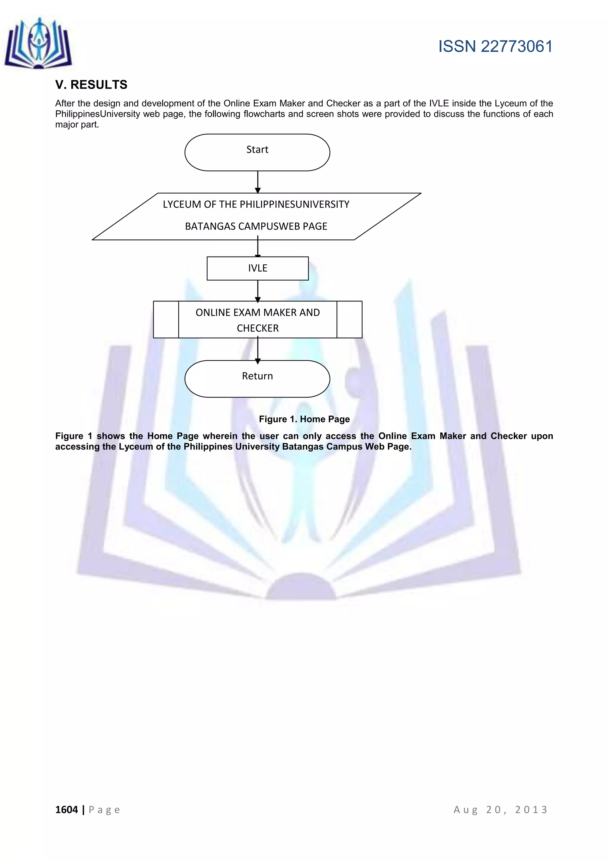 ISSN 22773061
1604 | P a g e A u g 2 0 , 2 0 1 3
V. RESULTS
After the design and development of the Online Exam Maker and Checker as a part of the IVLE inside the Lyceum of the
PhilippinesUniversity web page, the following flowcharts and screen shots were provided to discuss the functions of each
major part.
Figure 1. Home Page
Figure 1 shows the Home Page wherein the user can only access the Online Exam Maker and Checker upon
accessing the Lyceum of the Philippines University Batangas Campus Web Page.
LYCEUM OF THE PHILIPPINESUNIVERSITY
BATANGAS CAMPUSWEB PAGE
ONLINE EXAM MAKER AND
CHECKER
Return
IVLE
Start
 