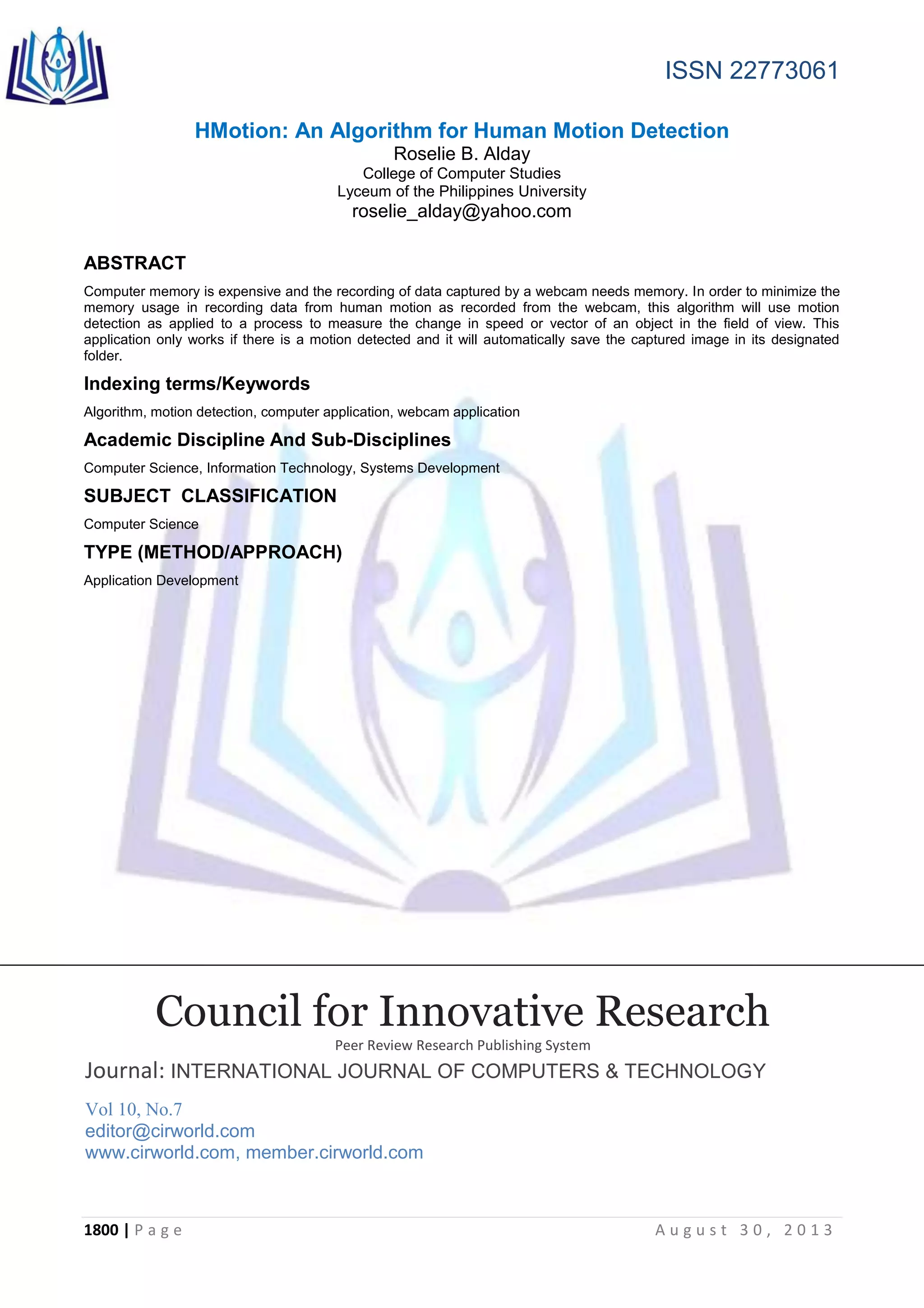 ISSN 22773061
1800 | P a g e A u g u s t 3 0 , 2 0 1 3
HMotion: An Algorithm for Human Motion Detection
Roselie B. Alday
College of Computer Studies
Lyceum of the Philippines University
roselie_alday@yahoo.com
ABSTRACT
Computer memory is expensive and the recording of data captured by a webcam needs memory. In order to minimize the
memory usage in recording data from human motion as recorded from the webcam, this algorithm will use motion
detection as applied to a process to measure the change in speed or vector of an object in the field of view. This
application only works if there is a motion detected and it will automatically save the captured image in its designated
folder.
Indexing terms/Keywords
Algorithm, motion detection, computer application, webcam application
Academic Discipline And Sub-Disciplines
Computer Science, Information Technology, Systems Development
SUBJECT CLASSIFICATION
Computer Science
TYPE (METHOD/APPROACH)
Application Development
Council for Innovative Research
Peer Review Research Publishing System
Journal: INTERNATIONAL JOURNAL OF COMPUTERS & TECHNOLOGY
Vol 10, No.7
editor@cirworld.com
www.cirworld.com, member.cirworld.com
 