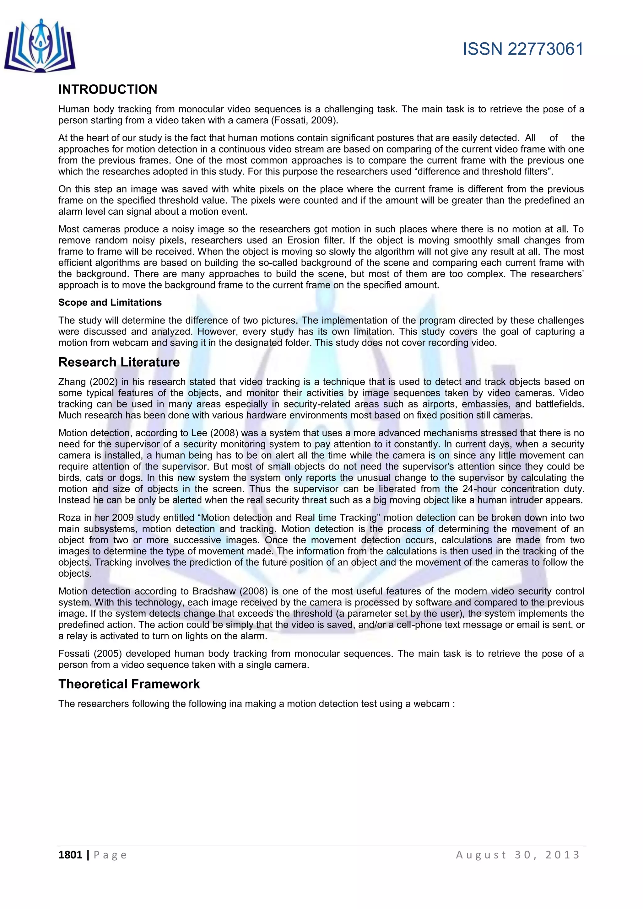 ISSN 22773061
1801 | P a g e A u g u s t 3 0 , 2 0 1 3
INTRODUCTION
Human body tracking from monocular video sequences is a challenging task. The main task is to retrieve the pose of a
person starting from a video taken with a camera (Fossati, 2009).
At the heart of our study is the fact that human motions contain significant postures that are easily detected. All of the
approaches for motion detection in a continuous video stream are based on comparing of the current video frame with one
from the previous frames. One of the most common approaches is to compare the current frame with the previous one
which the researches adopted in this study. For this purpose the researchers used “difference and threshold filters”.
On this step an image was saved with white pixels on the place where the current frame is different from the previous
frame on the specified threshold value. The pixels were counted and if the amount will be greater than the predefined an
alarm level can signal about a motion event.
Most cameras produce a noisy image so the researchers got motion in such places where there is no motion at all. To
remove random noisy pixels, researchers used an Erosion filter. If the object is moving smoothly small changes from
frame to frame will be received. When the object is moving so slowly the algorithm will not give any result at all. The most
efficient algorithms are based on building the so-called background of the scene and comparing each current frame with
the background. There are many approaches to build the scene, but most of them are too complex. The researchers’
approach is to move the background frame to the current frame on the specified amount.
Scope and Limitations
The study will determine the difference of two pictures. The implementation of the program directed by these challenges
were discussed and analyzed. However, every study has its own limitation. This study covers the goal of capturing a
motion from webcam and saving it in the designated folder. This study does not cover recording video.
Research Literature
Zhang (2002) in his research stated that video tracking is a technique that is used to detect and track objects based on
some typical features of the objects, and monitor their activities by image sequences taken by video cameras. Video
tracking can be used in many areas especially in security-related areas such as airports, embassies, and battlefields.
Much research has been done with various hardware environments most based on fixed position still cameras.
Motion detection, according to Lee (2008) was a system that uses a more advanced mechanisms stressed that there is no
need for the supervisor of a security monitoring system to pay attention to it constantly. In current days, when a security
camera is installed, a human being has to be on alert all the time while the camera is on since any little movement can
require attention of the supervisor. But most of small objects do not need the supervisor's attention since they could be
birds, cats or dogs. In this new system the system only reports the unusual change to the supervisor by calculating the
motion and size of objects in the screen. Thus the supervisor can be liberated from the 24-hour concentration duty.
Instead he can be only be alerted when the real security threat such as a big moving object like a human intruder appears.
Roza in her 2009 study entitled “Motion detection and Real time Tracking” motion detection can be broken down into two
main subsystems, motion detection and tracking. Motion detection is the process of determining the movement of an
object from two or more successive images. Once the movement detection occurs, calculations are made from two
images to determine the type of movement made. The information from the calculations is then used in the tracking of the
objects. Tracking involves the prediction of the future position of an object and the movement of the cameras to follow the
objects.
Motion detection according to Bradshaw (2008) is one of the most useful features of the modern video security control
system. With this technology, each image received by the camera is processed by software and compared to the previous
image. If the system detects change that exceeds the threshold (a parameter set by the user), the system implements the
predefined action. The action could be simply that the video is saved, and/or a cell-phone text message or email is sent, or
a relay is activated to turn on lights on the alarm.
Fossati (2005) developed human body tracking from monocular sequences. The main task is to retrieve the pose of a
person from a video sequence taken with a single camera.
Theoretical Framework
The researchers following the following ina making a motion detection test using a webcam :
 