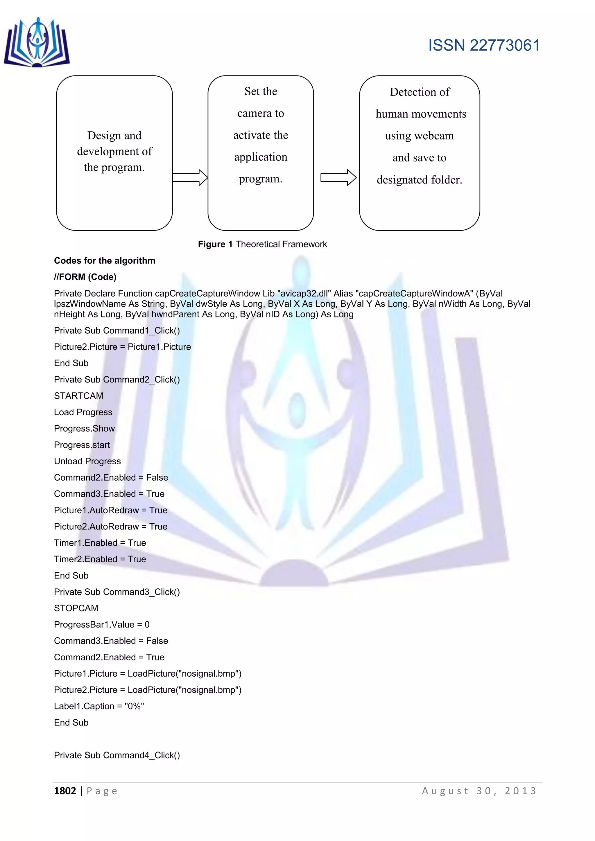 ISSN 22773061
1802 | P a g e A u g u s t 3 0 , 2 0 1 3
Figure 1 Theoretical Framework
Codes for the algorithm
//FORM (Code)
Private Declare Function capCreateCaptureWindow Lib "avicap32.dll" Alias "capCreateCaptureWindowA" (ByVal
lpszWindowName As String, ByVal dwStyle As Long, ByVal X As Long, ByVal Y As Long, ByVal nWidth As Long, ByVal
nHeight As Long, ByVal hwndParent As Long, ByVal nID As Long) As Long
Private Sub Command1_Click()
Picture2.Picture = Picture1.Picture
End Sub
Private Sub Command2_Click()
STARTCAM
Load Progress
Progress.Show
Progress.start
Unload Progress
Command2.Enabled = False
Command3.Enabled = True
Picture1.AutoRedraw = True
Picture2.AutoRedraw = True
Timer1.Enabled = True
Timer2.Enabled = True
End Sub
Private Sub Command3_Click()
STOPCAM
ProgressBar1.Value = 0
Command3.Enabled = False
Command2.Enabled = True
Picture1.Picture = LoadPicture("nosignal.bmp")
Picture2.Picture = LoadPicture("nosignal.bmp")
Label1.Caption = "0%"
End Sub
Private Sub Command4_Click()
Design and
development of
the program.
Set the
camera to
activate the
application
program.
Detection of
human movements
using webcam
and save to
designated folder.
 