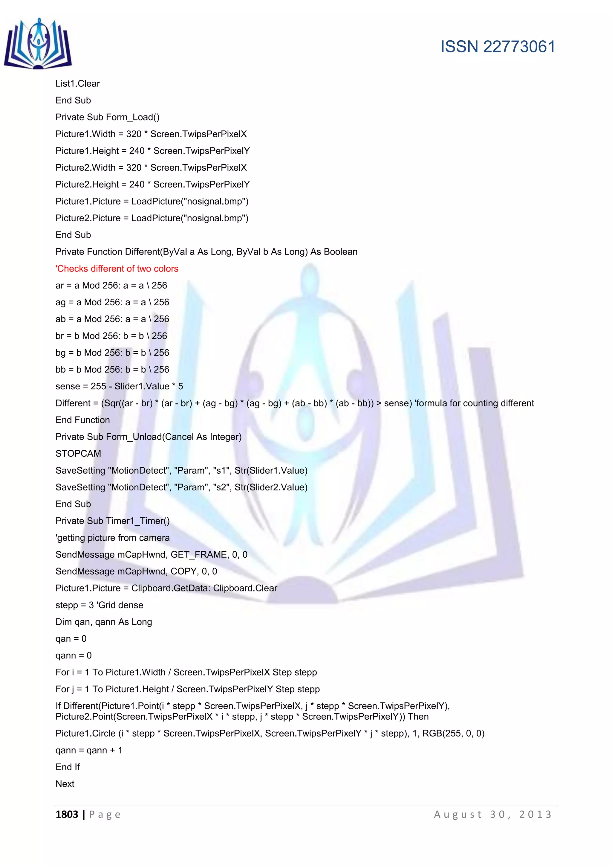 ISSN 22773061
1803 | P a g e A u g u s t 3 0 , 2 0 1 3
List1.Clear
End Sub
Private Sub Form_Load()
Picture1.Width = 320 * Screen.TwipsPerPixelX
Picture1.Height = 240 * Screen.TwipsPerPixelY
Picture2.Width = 320 * Screen.TwipsPerPixelX
Picture2.Height = 240 * Screen.TwipsPerPixelY
Picture1.Picture = LoadPicture("nosignal.bmp")
Picture2.Picture = LoadPicture("nosignal.bmp")
End Sub
Private Function Different(ByVal a As Long, ByVal b As Long) As Boolean
'Checks different of two colors
ar = a Mod 256: a = a  256
ag = a Mod 256: a = a  256
ab = a Mod 256: a = a  256
br = b Mod 256: b = b  256
bg = b Mod 256: b = b  256
bb = b Mod 256: b = b  256
sense = 255 - Slider1.Value * 5
Different = (Sqr((ar - br) * (ar - br) + (ag - bg) * (ag - bg) + (ab - bb) * (ab - bb)) > sense) 'formula for counting different
End Function
Private Sub Form_Unload(Cancel As Integer)
STOPCAM
SaveSetting "MotionDetect", "Param", "s1", Str(Slider1.Value)
SaveSetting "MotionDetect", "Param", "s2", Str(Slider2.Value)
End Sub
Private Sub Timer1_Timer()
'getting picture from camera
SendMessage mCapHwnd, GET_FRAME, 0, 0
SendMessage mCapHwnd, COPY, 0, 0
Picture1.Picture = Clipboard.GetData: Clipboard.Clear
stepp = 3 'Grid dense
Dim qan, qann As Long
qan = 0
qann = 0
For i = 1 To Picture1.Width / Screen.TwipsPerPixelX Step stepp
For j = 1 To Picture1.Height / Screen.TwipsPerPixelY Step stepp
If Different(Picture1.Point(i * stepp * Screen.TwipsPerPixelX, j * stepp * Screen.TwipsPerPixelY),
Picture2.Point(Screen.TwipsPerPixelX * i * stepp, j * stepp * Screen.TwipsPerPixelY)) Then
Picture1.Circle (i * stepp * Screen.TwipsPerPixelX, Screen.TwipsPerPixelY * j * stepp), 1, RGB(255, 0, 0)
qann = qann + 1
End If
Next
 