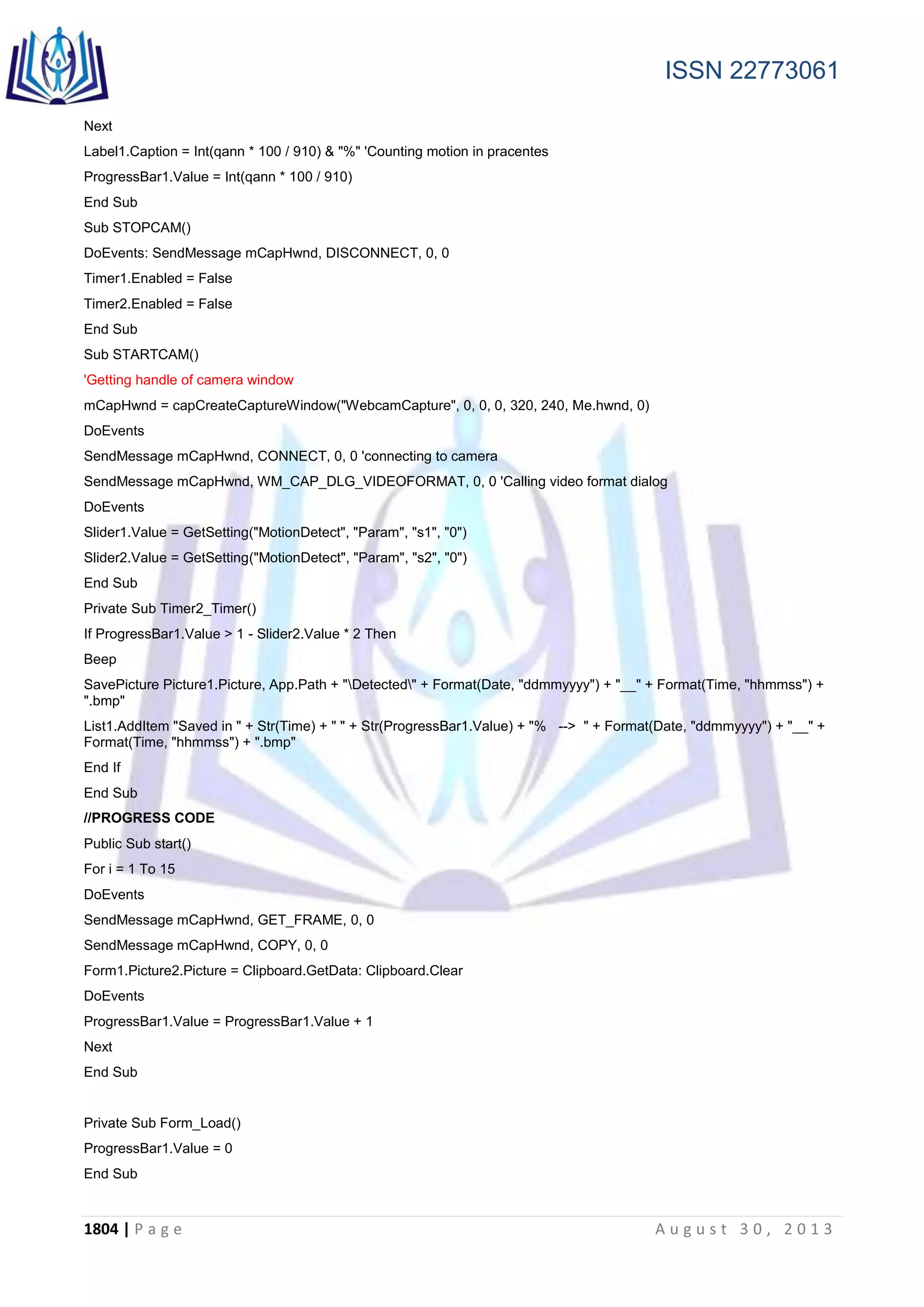 ISSN 22773061
1804 | P a g e A u g u s t 3 0 , 2 0 1 3
Next
Label1.Caption = Int(qann * 100 / 910) & "%" 'Counting motion in pracentes
ProgressBar1.Value = Int(qann * 100 / 910)
End Sub
Sub STOPCAM()
DoEvents: SendMessage mCapHwnd, DISCONNECT, 0, 0
Timer1.Enabled = False
Timer2.Enabled = False
End Sub
Sub STARTCAM()
'Getting handle of camera window
mCapHwnd = capCreateCaptureWindow("WebcamCapture", 0, 0, 0, 320, 240, Me.hwnd, 0)
DoEvents
SendMessage mCapHwnd, CONNECT, 0, 0 'connecting to camera
SendMessage mCapHwnd, WM_CAP_DLG_VIDEOFORMAT, 0, 0 'Calling video format dialog
DoEvents
Slider1.Value = GetSetting("MotionDetect", "Param", "s1", "0")
Slider2.Value = GetSetting("MotionDetect", "Param", "s2", "0")
End Sub
Private Sub Timer2_Timer()
If ProgressBar1.Value > 1 - Slider2.Value * 2 Then
Beep
SavePicture Picture1.Picture, App.Path + "Detected" + Format(Date, "ddmmyyyy") + "__" + Format(Time, "hhmmss") +
".bmp"
List1.AddItem "Saved in " + Str(Time) + " " + Str(ProgressBar1.Value) + "% --> " + Format(Date, "ddmmyyyy") + "__" +
Format(Time, "hhmmss") + ".bmp"
End If
End Sub
//PROGRESS CODE
Public Sub start()
For i = 1 To 15
DoEvents
SendMessage mCapHwnd, GET_FRAME, 0, 0
SendMessage mCapHwnd, COPY, 0, 0
Form1.Picture2.Picture = Clipboard.GetData: Clipboard.Clear
DoEvents
ProgressBar1.Value = ProgressBar1.Value + 1
Next
End Sub
Private Sub Form_Load()
ProgressBar1.Value = 0
End Sub
 