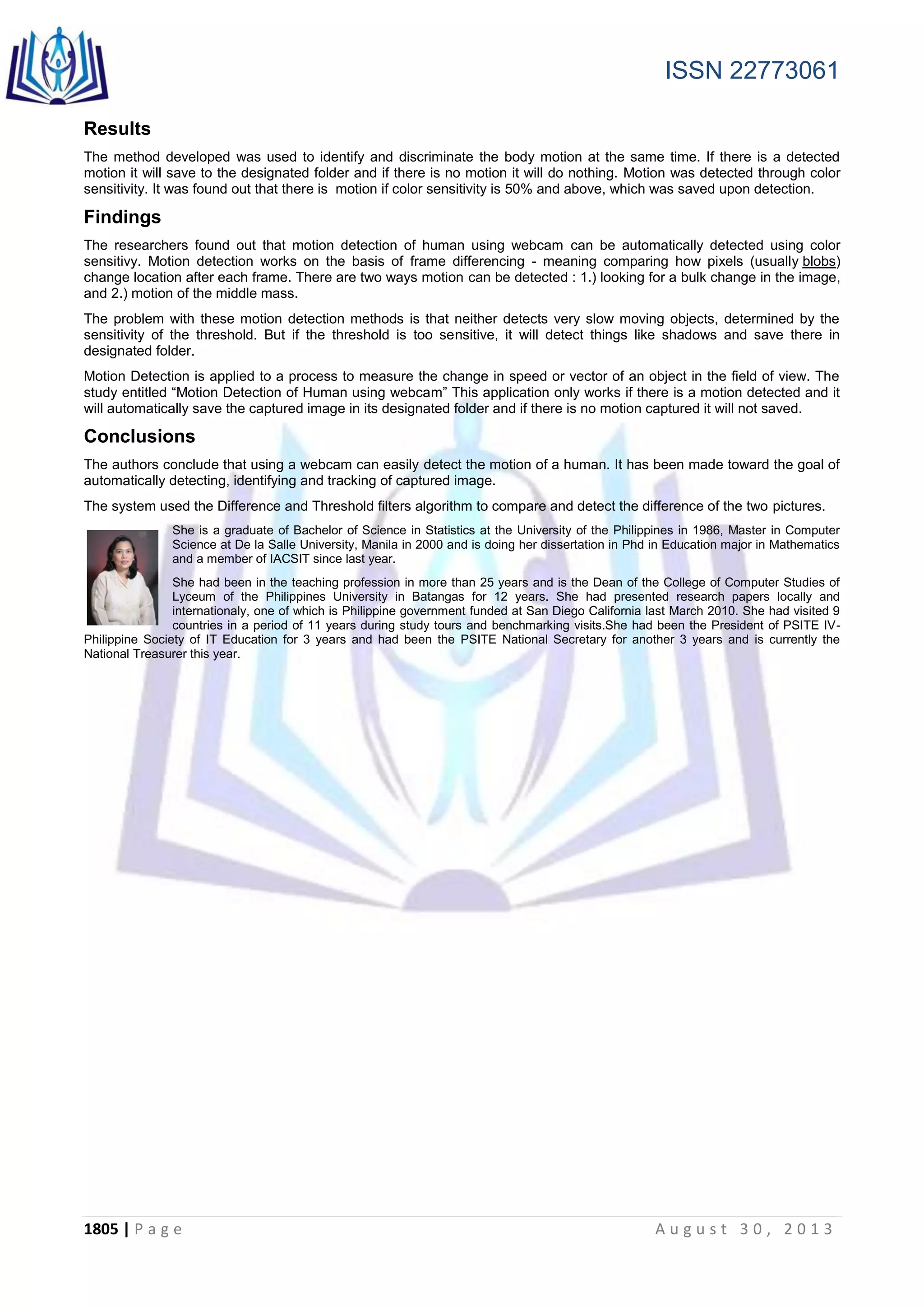ISSN 22773061
1805 | P a g e A u g u s t 3 0 , 2 0 1 3
Results
The method developed was used to identify and discriminate the body motion at the same time. If there is a detected
motion it will save to the designated folder and if there is no motion it will do nothing. Motion was detected through color
sensitivity. It was found out that there is motion if color sensitivity is 50% and above, which was saved upon detection.
Findings
The researchers found out that motion detection of human using webcam can be automatically detected using color
sensitivy. Motion detection works on the basis of frame differencing - meaning comparing how pixels (usually blobs)
change location after each frame. There are two ways motion can be detected : 1.) looking for a bulk change in the image,
and 2.) motion of the middle mass.
The problem with these motion detection methods is that neither detects very slow moving objects, determined by the
sensitivity of the threshold. But if the threshold is too sensitive, it will detect things like shadows and save there in
designated folder.
Motion Detection is applied to a process to measure the change in speed or vector of an object in the field of view. The
study entitled “Motion Detection of Human using webcam” This application only works if there is a motion detected and it
will automatically save the captured image in its designated folder and if there is no motion captured it will not saved.
Conclusions
The authors conclude that using a webcam can easily detect the motion of a human. It has been made toward the goal of
automatically detecting, identifying and tracking of captured image.
The system used the Difference and Threshold filters algorithm to compare and detect the difference of the two pictures.
She is a graduate of Bachelor of Science in Statistics at the University of the Philippines in 1986, Master in Computer
Science at De la Salle University, Manila in 2000 and is doing her dissertation in Phd in Education major in Mathematics
and a member of IACSIT since last year.
She had been in the teaching profession in more than 25 years and is the Dean of the College of Computer Studies of
Lyceum of the Philippines University in Batangas for 12 years. She had presented research papers locally and
internationaly, one of which is Philippine government funded at San Diego California last March 2010. She had visited 9
countries in a period of 11 years during study tours and benchmarking visits.She had been the President of PSITE IV-
Philippine Society of IT Education for 3 years and had been the PSITE National Secretary for another 3 years and is currently the
National Treasurer this year.
 