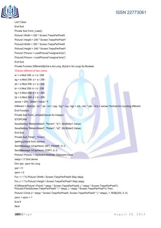 ISSN 22773061
1803 | P a g e A u g u s t 3 0 , 2 0 1 3
List1.Clear
End Sub
Private Sub Form_Load()
Picture1.Width = 320 * Screen.TwipsPerPixelX
Picture1.Height = 240 * Screen.TwipsPerPixelY
Picture2.Width = 320 * Screen.TwipsPerPixelX
Picture2.Height = 240 * Screen.TwipsPerPixelY
Picture1.Picture = LoadPicture("nosignal.bmp")
Picture2.Picture = LoadPicture("nosignal.bmp")
End Sub
Private Function Different(ByVal a As Long, ByVal b As Long) As Boolean
'Checks different of two colors
ar = a Mod 256: a = a  256
ag = a Mod 256: a = a  256
ab = a Mod 256: a = a  256
br = b Mod 256: b = b  256
bg = b Mod 256: b = b  256
bb = b Mod 256: b = b  256
sense = 255 - Slider1.Value * 5
Different = (Sqr((ar - br) * (ar - br) + (ag - bg) * (ag - bg) + (ab - bb) * (ab - bb)) > sense) 'formula for counting different
End Function
Private Sub Form_Unload(Cancel As Integer)
STOPCAM
SaveSetting "MotionDetect", "Param", "s1", Str(Slider1.Value)
SaveSetting "MotionDetect", "Param", "s2", Str(Slider2.Value)
End Sub
Private Sub Timer1_Timer()
'getting picture from camera
SendMessage mCapHwnd, GET_FRAME, 0, 0
SendMessage mCapHwnd, COPY, 0, 0
Picture1.Picture = Clipboard.GetData: Clipboard.Clear
stepp = 3 'Grid dense
Dim qan, qann As Long
qan = 0
qann = 0
For i = 1 To Picture1.Width / Screen.TwipsPerPixelX Step stepp
For j = 1 To Picture1.Height / Screen.TwipsPerPixelY Step stepp
If Different(Picture1.Point(i * stepp * Screen.TwipsPerPixelX, j * stepp * Screen.TwipsPerPixelY),
Picture2.Point(Screen.TwipsPerPixelX * i * stepp, j * stepp * Screen.TwipsPerPixelY)) Then
Picture1.Circle (i * stepp * Screen.TwipsPerPixelX, Screen.TwipsPerPixelY * j * stepp), 1, RGB(255, 0, 0)
qann = qann + 1
End If
Next
 