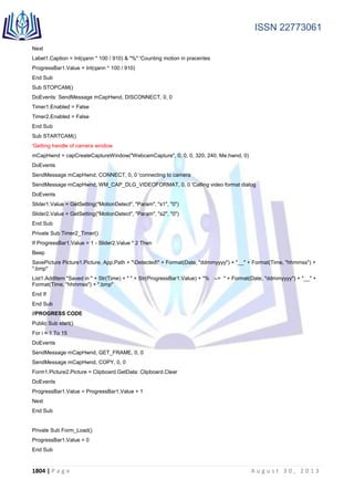 ISSN 22773061
1804 | P a g e A u g u s t 3 0 , 2 0 1 3
Next
Label1.Caption = Int(qann * 100 / 910) & "%" 'Counting motion in pracentes
ProgressBar1.Value = Int(qann * 100 / 910)
End Sub
Sub STOPCAM()
DoEvents: SendMessage mCapHwnd, DISCONNECT, 0, 0
Timer1.Enabled = False
Timer2.Enabled = False
End Sub
Sub STARTCAM()
'Getting handle of camera window
mCapHwnd = capCreateCaptureWindow("WebcamCapture", 0, 0, 0, 320, 240, Me.hwnd, 0)
DoEvents
SendMessage mCapHwnd, CONNECT, 0, 0 'connecting to camera
SendMessage mCapHwnd, WM_CAP_DLG_VIDEOFORMAT, 0, 0 'Calling video format dialog
DoEvents
Slider1.Value = GetSetting("MotionDetect", "Param", "s1", "0")
Slider2.Value = GetSetting("MotionDetect", "Param", "s2", "0")
End Sub
Private Sub Timer2_Timer()
If ProgressBar1.Value > 1 - Slider2.Value * 2 Then
Beep
SavePicture Picture1.Picture, App.Path + "Detected" + Format(Date, "ddmmyyyy") + "__" + Format(Time, "hhmmss") +
".bmp"
List1.AddItem "Saved in " + Str(Time) + " " + Str(ProgressBar1.Value) + "% --> " + Format(Date, "ddmmyyyy") + "__" +
Format(Time, "hhmmss") + ".bmp"
End If
End Sub
//PROGRESS CODE
Public Sub start()
For i = 1 To 15
DoEvents
SendMessage mCapHwnd, GET_FRAME, 0, 0
SendMessage mCapHwnd, COPY, 0, 0
Form1.Picture2.Picture = Clipboard.GetData: Clipboard.Clear
DoEvents
ProgressBar1.Value = ProgressBar1.Value + 1
Next
End Sub
Private Sub Form_Load()
ProgressBar1.Value = 0
End Sub
 