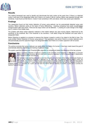 ISSN 22773061
1805 | P a g e A u g u s t 3 0 , 2 0 1 3
Results
The method developed was used to identify and discriminate the body motion at the same time. If there is a detected
motion it will save to the designated folder and if there is no motion it will do nothing. Motion was detected through color
sensitivity. It was found out that there is motion if color sensitivity is 50% and above, which was saved upon detection.
Findings
The researchers found out that motion detection of human using webcam can be automatically detected using color
sensitivy. Motion detection works on the basis of frame differencing - meaning comparing how pixels (usually blobs)
change location after each frame. There are two ways motion can be detected : 1.) looking for a bulk change in the image,
and 2.) motion of the middle mass.
The problem with these motion detection methods is that neither detects very slow moving objects, determined by the
sensitivity of the threshold. But if the threshold is too sensitive, it will detect things like shadows and save there in
designated folder.
Motion Detection is applied to a process to measure the change in speed or vector of an object in the field of view. The
study entitled “Motion Detection of Human using webcam” This application only works if there is a motion detected and it
will automatically save the captured image in its designated folder and if there is no motion captured it will not saved.
Conclusions
The authors conclude that using a webcam can easily detect the motion of a human. It has been made toward the goal of
automatically detecting, identifying and tracking of captured image.
The system used the Difference and Threshold filters algorithm to compare and detect the difference of the two pictures.
She is a graduate of Bachelor of Science in Statistics at the University of the Philippines in 1986, Master in Computer
Science at De la Salle University, Manila in 2000 and is doing her dissertation in Phd in Education major in Mathematics
and a member of IACSIT since last year.
She had been in the teaching profession in more than 25 years and is the Dean of the College of Computer Studies of
Lyceum of the Philippines University in Batangas for 12 years. She had presented research papers locally and
internationaly, one of which is Philippine government funded at San Diego California last March 2010. She had visited 9
countries in a period of 11 years during study tours and benchmarking visits.She had been the President of PSITE IV-
Philippine Society of IT Education for 3 years and had been the PSITE National Secretary for another 3 years and is currently the
National Treasurer this year.
 