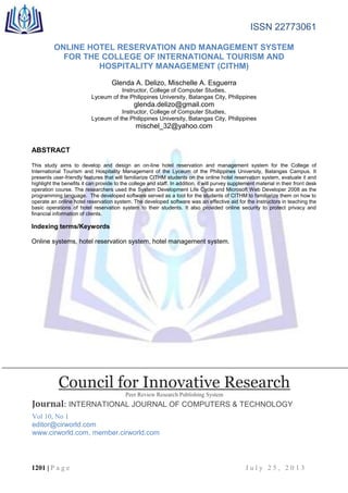 ISSN 22773061
1201 | P a g e J u l y 2 5 , 2 0 1 3
ONLINE HOTEL RESERVATION AND MANAGEMENT SYSTEM
FOR THE COLLEGE OF INTERNATIONAL TOURISM AND
HOSPITALITY MANAGEMENT (CITHM)
Glenda A. Delizo, Mischelle A. Esguerra
Instructor, College of Computer Studies,
Lyceum of the Philippines University, Batangas City, Philippines
glenda.delizo@gmail.com
Instructor, College of Computer Studies,
Lyceum of the Philippines University, Batangas City, Philippines
mischel_32@yahoo.com
ABSTRACT
This study aims to develop and design an on-line hotel reservation and management system for the College of
International Tourism and Hospitality Management of the Lyceum of the Philippines University, Batangas Campus. It
presents user-friendly features that will familiarize CITHM students on the online hotel reservation system, evaluate it and
highlight the benefits it can provide to the college and staff. In addition, it will purvey supplement material in their front desk
operation course. The researchers used the System Development Life Cycle and Microsoft Web Developer 2008 as the
programming language. The developed software served as a tool for the students of CITHM to familiarize them on how to
operate an online hotel reservation system. The developed software was an effective aid for the instructors in teaching the
basic operations of hotel reservation system to their students. It also provided online security to protect privacy and
financial information of clients.
Indexing terms/Keywords
Online systems, hotel reservation system, hotel management system.
Council for Innovative Research
Peer Review Research Publishing System
Journal: INTERNATIONAL JOURNAL OF COMPUTERS & TECHNOLOGY
Vol 10, No 1
editor@cirworld.com
www.cirworld.com, member.cirworld.com
 