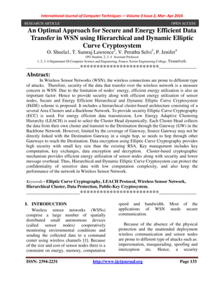 International Journal of Computer Techniques -– Volume 3 Issue 2, Mar- Apr 2016
ISSN: 2394-2231 http://www.ijctjournal.org Page 133
An Optimal Approach for Secure and Energy Efficient Data
Transfer in WSN using Hierarchical and Dynamic Elliptic
Curve Cryptosystem
O. Sheela1, T. Samraj Lawrence2
, V. Perathu Selvi3
, P. Jenifer4
1PG Student, 2, 3, 4 Assistant Professor
1, 2, 3, 4 Department Of Computer Science and Engineering, Francis Xavier Engineering College, Tirunelveli.
----------------------------------------************************----------------------------
Abstract:
In Wireless Sensor Networks (WSN), the wireless connections are prone to different type
of attacks. Therefore, security of the data that transfer over the wireless network is a measure
concern in WSN. Due to the limitation of nodes’ energy, efficient energy utilization is also an
important factor. Hence to provide security along with efficient energy utilization of sensor
nodes, Secure and Energy Efficient Hierarchical and Dynamic Elliptic Curve Cryptosystem
(HiDE) scheme is proposed. It includes a hierarchical cluster-based architecture consisting of a
several Area Clusters and a Backbone Network. To provide security Elliptic Curve Cryptography
(ECC) is used. For energy efficient data transmission, Low Energy Adaptive Clustering
Hierarchy (LEACH) is used to select the Cluster Head dynamically. Each Cluster Head collects
the data from their own cluster and transmit to the Destination through the Gateway (GW) in the
Backbone Network. However, limited by the coverage of Gateway, Source Gateway may not be
directly linked with the Destination Gateway in a single hop, so needs to hop through other
Gateways to reach the Destination. Data encryption using Elliptic Curve Cryptography provides
high security with small key size than the existing RSA. Key management includes key
computation, key exchanges, data encryption and decryption. Cluster-based cryptographic
mechanism provides efficient energy utilization of sensor nodes along with security and lower
message overhead. Thus, Hierarchical and Dynamic Elliptic Curve Cryptosystem can protect the
confidentiality of sensitive data with low computation complexity, and also keep the
performance of the network in Wireless Sensor Network.
Keywords - Elliptic Curve Cryptography, LEACH Protocol, Wireless Sensor Network,
Hierarchical Cluster, Data Protection, Public-Key Cryptosystem.
----------------------------------------************************----------------------------
I. INTRODUCTION
Wireless sensor networks (WSNs)
comprise a large number of spatially
distributed small autonomous devices
(called sensor nodes) cooperatively
monitoring environmental conditions and
sending the collected data to a command
center using wireless channels [1]. Because
of the size and cost of sensor nodes there is a
constraint on energy, memory, computation
speed and bandwidth. Most of the
applications of WSN needs secure
communication.
Because of the absence of the physical
protection and the unattended deployment
wireless communication and sensor nodes
are prone to different type of attacks such as:
impersonation, masquerading, spoofing and
interception etc. Hence, a security
RESEARCH ARTICLE OPEN ACCESS
 