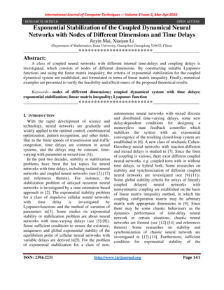 International Journal of Computer Techniques -– Volume 3 Issue 2, Mar-Apr 2016
ISSN: 2394-2231 http://www.ijctjournal.org Page 141
Exponential Stabilization of the Coupled Dynamical Neural
Networks with Nodes of Different Dimensions and Time Delays
Jieyin Mai, Xiaojun Li
(Department of Mathematics, Jinan University, Guangzhou Guangdong 510632, China)
----------------------------------------************************----------------------------------
Abstract:
A class of coupled neural networks with different internal time-delays and coupling delays is
investigated, which consists of nodes of different dimensions. By constructing suitable Lyapunov
functions and using the linear matrix inequality, the criteria of exponential stabilization for the coupled
dynamical system are established, and formulated in terms of linear matrix inequality. Finally, numerical
examples are presented to verify the feasibility and effectiveness of the proposed theoretical results.
Keywords----nodes of different dimensions; coupled dynamical system with time delays;
exponential stabilization; linear matrix inequality; Lyapunov function
----------------------------------------************************----------------------------------
I. INTRODUCTION
With the rapid development of science and
technology, neural networks are gradually and
widely applied to the optimal control, combinatorial
optimization, pattern recognition, and other fields.
Due to the finite speeds of transmission and traffic
congestion, time delays are common in actual
systems, and the delays may be constant, time-
varying with parameter or mixed (see [1]).
In the past two decades, stability or stabilization
problems have been the hot topics for neural
networks with time delays, including isolated neural
networks and coupled neural networks (see [2]-[17]
and references therein). For instance, the
stabilization problem of delayed recurrent neural
networks is investigated by a state estimation based
approach in [2]. The exponential stability problem
for a class of impulsive cellular neural networks
with time delay is investigated by
Lyapunovfunctions and the method of variation of
parameters in[3]. Some studies on exponential
stability or stabilization problem are about neural
networks with time-varying delays (see [5]-[8]).
Some sufficient conditions to ensure the existence,
uniqueness and global exponential stability of the
equilibrium point of cellular neural networks with
variable delays are derived in[5]. For the problem
of exponential stabilization for a class of non-
autonomous neural networks with mixed discrete
and distributed time-varying delays, some new
delay-dependent conditions for designing a
memoryless state feedback controller which
stabilizes the system with an exponential
convergence of the resulting closed-loop system are
established in [6]. A new class of stochastic Cohen-
Grossberg neural networks with reaction-diffusion
and mixed delays is studied in [7]. Since the form
of coupling is various, there exist different coupled
neural networks, e.g. coupled term with or without
time delays, or hybrid both. Some researches on
stability and synchronization of different coupled
neural networks are investigated (see [9]-[11]).
Some global stability criteria for arrays of linearly
coupled delayed neural networks with
nonsymmetric coupling are established on the basis
of linear matrix inequality method, in which the
coupling configuration matrix may be arbitrary
matrix with appropriate dimensions in [9]. Since
there may be some chaotic behaviours as the
dynamics performance of time-delay neural
network in certain situations, chaotic neural
networks are formed (see [12]-[14] and references
therein). Some researches on stability and
synchronization of chaotic neural network are
investigated in [12]-[14]. Furthermore, sufficient
condition for exponential stability of the
RESEARCH ARTICLE OPEN ACCESS
 