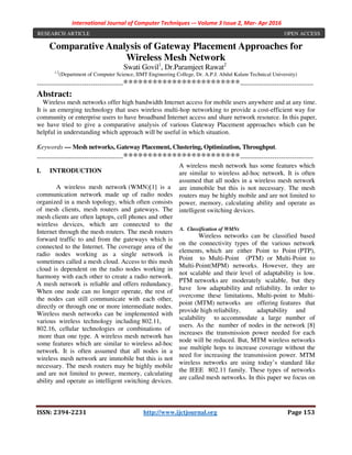 International Journal of Computer Techniques -– Volume 3 Issue 2, Mar- Apr 2016
ISSN: 2394-2231 http://www.ijctjournal.org Page 153
Comparative Analysis of Gateway Placement Approaches for
Wireless Mesh Network
Swati Govil1
, Dr.Paramjeet Rawat2
1,2
(Department of Computer Science, IIMT Engineering College, Dr. A.P.J. Abdul Kalam Technical University)
----------------------------------------************************----------------------------------
Abstract:
Wireless mesh networks offer high bandwidth Internet access for mobile users anywhere and at any time.
It is an emerging technology that uses wireless multi-hop networking to provide a cost-efficient way for
community or enterprise users to have broadband Internet access and share network resource. In this paper,
we have tried to give a comparative analysis of various Gateway Placement approaches which can be
helpful in understanding which approach will be useful in which situation.
Keywords — Mesh networks, Gateway Placement, Clustering, Optimization, Throughput.
----------------------------------------************************----------------------------------
I. INTRODUCTION
A wireless mesh network (WMN)[1] is a
communication network made up of radio nodes
organized in a mesh topology, which often consists
of mesh clients, mesh routers and gateways. The
mesh clients are often laptops, cell phones and other
wireless devices, which are connected to the
Internet through the mesh routers. The mesh routers
forward traffic to and from the gateways which is
connected to the Internet. The coverage area of the
radio nodes working as a single network is
sometimes called a mesh cloud. Access to this mesh
cloud is dependent on the radio nodes working in
harmony with each other to create a radio network.
A mesh network is reliable and offers redundancy.
When one node can no longer operate, the rest of
the nodes can still communicate with each other,
directly or through one or more intermediate nodes.
Wireless mesh networks can be implemented with
various wireless technology including 802.11,
802.16, cellular technologies or combinations of
more than one type. A wireless mesh network has
some features which are similar to wireless ad-hoc
network. It is often assumed that all nodes in a
wireless mesh network are immobile but this is not
necessary. The mesh routers may be highly mobile
and are not limited to power, memory, calculating
ability and operate as intelligent switching devices.
A wireless mesh network has some features which
are similar to wireless ad-hoc network. It is often
assumed that all nodes in a wireless mesh network
are immobile but this is not necessary. The mesh
routers may be highly mobile and are not limited to
power, memory, calculating ability and operate as
intelligent switching devices.
A. Classification of WMNs
Wireless networks can be classified based
on the connectivity types of the various network
elements, which are either Point to Point (PTP),
Point to Multi-Point (PTM) or Multi-Point to
Multi-Point(MPM) networks. However, they are
not scalable and their level of adaptability is low.
PTM networks are moderately scalable, but they
have low adaptability and reliability. In order to
overcome these limitations, Multi-point to Multi-
point (MTM) networks are offering features that
provide high reliability, adaptability and
scalability to accommodate a large number of
users. As the number of nodes in the network [8]
increases the transmission power needed for each
node will be reduced. But, MTM wireless networks
use multiple hops to increase coverage without the
need for increasing the transmission power. MTM
wireless networks are using today’s standard like
the IEEE 802.11 family. These types of networks
are called mesh networks. In this paper we focus on
RESEARCH ARTICLE OPEN ACCESS
 