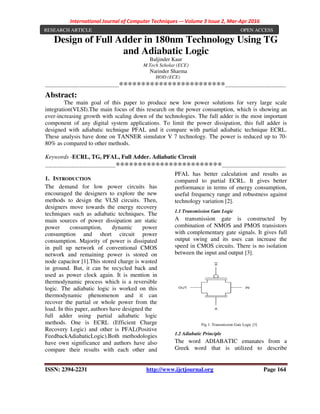 International Journal of Computer Techniques -– Volume 3 Issue 2, Mar-Apr 2016
ISSN: 2394-2231 http://www.ijctjournal.org Page 164
Design of Full Adder in 180nm Technology Using TG
and Adiabatic Logic
Baljinder Kaur
M.Tech Scholar (ECE)
Narinder Sharma
HOD (ECE)
---------------------------------------------************************-------------------------------------
Abstract:
The main goal of this paper to produce new low power solutions for very large scale
integration(VLSI).The main focus of this research on the power consumption, which is showing an
ever-increasing growth with scaling down of the technologies. The full adder is the most important
component of any digital system applications. To limit the power dissipation, this full adder is
designed with adiabatic technique PFAL and it compare with partial adiabatic technique ECRL.
These analysis have done on TANNER simulator V 7 technology. The power is reduced up to 70-
80% as compared to other methods.
Keywords -ECRL, TG, PFAL, Full Adder. Adiabatic Circuit
-------------------------------------------************************---------------------------------------
1. INTRODUCTION
The demand for low power circuits has
encouraged the designers to explore the new
methods to design the VLSI circuits. Then,
designers move towards the energy recovery
techniques such as adiabatic techniques. The
main sources of power dissipation are static
power consumption, dynamic power
consumption and short circuit power
consumption. Majority of power is dissipated
in pull up network of conventional CMOS
network and remaining power is stored on
node capacitor [1].This stored charge is wasted
in ground. But, it can be recycled back and
used as power clock again. It is mention in
thermodynamic process which is a reversible
logic. The adiabatic logic is worked on this
thermodynamic phenomenon and it can
recover the partial or whole power from the
load. In this paper, authors have designed the
full adder using partial adiabatic logic
methods. One is ECRL (Efficient Charge
Recovery Logic) and other is PFAL(Positive
FeedbackAdiabaticLogic).Both methodologies
have own significance and authors have also
compare their results with each other and
PFAL has better calculation and results as
compared to partial ECRL. It gives better
performance in terms of energy consumption,
useful frequency range and robustness against
technology variation [2].
1.1 Transmission Gate Logic
A transmission gate is constructed by
combination of NMOS and PMOS transistors
with complementary gate signals. It gives full
output swing and its uses can increase the
speed in CMOS circuits. There is no isolation
between the input and output [3].
Fig 1: Transmission Gate Logic [3]
1.2 Adiabatic Principle
The word ADIABATIC emanates from a
Greek word that is utilized to describe
RESEARCH ARTICLE OPEN ACCESS
 