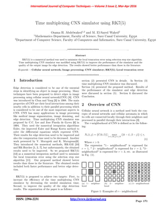 Time multiplexing CNN simulator using RK7(5)
Osama H. Abdelwahed
1,2
and M. El-Sayed Wahed
2
1
Mathematics Department, Faculty of Science, Suez Canal University, Egypt
2
Department of Computer Science, Faculty of Computers and Informatics, Suez Canal University, Egypt
-************************-
Abstract
RK7(5) is a numerical method was used to minimize the local truncation error using selection step size algorithm.
Time multiplexing CNN simulator was modied using RK7(5) to improve the performance of the simulator and the
quality of the output image for edge detection. The results showed better performance than those in the literature.
Keywords Cellular neural network; Image processing; CNN simulator; RK7(5); Local truncation error
-************************-
1 Introduction
Edge detection is considered to be one of the essential
steps in identifying an object in image processing. Many
techniques have been proposed to detect edges in image
processing using cellular neural network(CNN) [8]. CNN
was introduced by Chua and Yang [3] in 1988. The main
properties of CNN are their local interactions among their
nearby cells in addition to their parallel processing which
is considered to be one of the most important aspects in
CNN. CNN has many applications in image processing
like medical image segmentation, image denoising, and
edge detection. Time multiplexing CNN simulator was
proposed by C.C. Lee and Jose Pineda de Gyvez [6] in
1994. They used the numerical integration algorithms
Euler, the improved Euler and Runge Kutta method to
solve the dierential equations which represent CNN.
Their results for edge detection need to be improved and
also the computation time need to be decreased. Another
work presented by V. Murugesh and K. Murugesan[8].
They introduced the numerical methods, RK-Gill [10]
and RK-Butcher [1, 2, 7], but unfortunately, the obtained
results need to be improved. So we proposed RK7(5)
[12] as a numerical integration method used to minimize
the local truncation error using the selection step size
algorithm [11]. Our proposed method showed better
results than those in the literature. The obtained results
included both faster performance and better edge detec-
tion.
RK7(5) is proposed to achieve two targets: First, to
increase the eciency of the time multiplexing CNN
simulator by decreasing the needed simulation time;
Second, to improve the quality of the edge detection
results. The organization of the paper is as follows:
section (2) presented CNN in details. In Section (3)
time multiplexing CNN simulator was discussed.
Section (4) presented the proposed method. Results of
the performance of the simulator and edge detection
were discussed in section (5). Section 6 discussed the
Conclusion.
2 Overview of CNN
Cellular neural network is a method used both the con-
cepts of neural networks and cellular automata in which
its cells are connected locally through their neighbors and
processed in parallel through their interactions [3].
The r-neighborhood of CNN is dened as in the follow-
ing:
Nr(i, j) = {C(k, l)} | max
i=1,M;j=1,N
{|k − i| , |l − j|} ≤ r,
(1)
Where r  0.
The expression 1− neighborhood is expressed for
r = 1,  2− neighborhood is expressed for r = 2, 3−
neighborhood is expressed for r = 3, etc. as illustrated
in Fig. (1).
(a) 1− neighbor-
hood
(b) 2− neighbor-
hood
(c) 3− neighborhood
Figure 1: Examples of r− neighborhood
Page 171
 