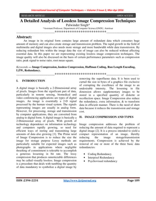 International Journal of Computer Techniques -– Volume 3 Issue 2, Mar-Apr 2016
ISSN :2394-2231 http://www.ijctjournal.org Page 189
A Detailed Analysis of Lossless Image Compression Techniques
Palwinder Singh*
*Assistant Professor, Department of Computer Science,GNDU, Amritsar
----------------------------------------************************----------------------------------
Abstract:
An image in its original form contains large amount of redundant data which consumes huge
amount of memory and can also create storage and transmission problem. The rapid growth in the field of
multimedia and digital images also needs more storage and more bandwidth while data transmission. By
reducing redundant bits within the image data the size of image can also be reduced without affecting
essential data. In this paper we are representing existing lossless image compression techniques. The
image quality will also be discussed on the basis of certain performance parameters such as compression
ratio, peak signal to noise ratio, root mean square.
Keywords — Image Compression, lossless Compression, Huffman Coding, Run Length Encoding,
LZW, Redundancy.
----------------------------------------************************----------------------------------
I. INTRODUCTION
A digital image is basically a 2-Dimensional array
of pixels. Images from the significant part of data,
particularly in remote sensing, biomedical and
video conferencing applications are types of digital
images. An image is essentially a 2-D signal
processed by the human visual system. The signals
representing images are usually in analog form.
However, for processing, storage and transmission
by computer applications, they are converted from
analog to digital form. A digital image is basically a
2-Dimensional array of pixels. With growth of
technology dependence on information technology
and computers rapidly growing, so need for
efficient ways of storing and transmitting large
amounts of data also growing [1]. The Prime need
of Image Compression is to reduce the size the
image for storage purpose Lossy methods are
particularly suitable for expected images such as
photographs in applications where negligible
thrashing of commitment is tolerable to accomplish
a generous lessening in bit rate. The lossy
compression that produces unnoticeable differences
may be called visually lossless. Image compression
is a procedure that deals with tumbling the quantity
of data mandatory to symbolize a digital image by
removing the superfluous data. It is been used to
curtail the size in bytes of a graphics file exclusive
of corrupting the excellence of the image to an
undesirable intensity. The lessening in file
dimension allows supplementary images to be
stored in a specified quantity of diskette or
recollection space. Image Compression also reduce
the redundancy, extra information, & to transform
data in efficient manner. There is the need of short
data because it reduces the transmission and storage
cost.
II. IMAGE COMPRESSION AND TYPES
Image compression addresses the problem of
reducing the amount of data required to represent a
digital image [2]. It is a process intended to yield a
compact representation of an image, thereby
reducing the image storage/transmission
requirements. Compression is achieved by the
removal of one or more of the three basic data
redundancies:
• Coding Redundancy
• Interpixel Redundancy
• Psychovisual redundancy
RESEARCH ARTICLE OPEN ACCESS
 