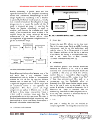 International Journal of Computer Techniques
ISSN: 2394-2231
Coding redundancy is present when less than
optimal code words are used. Interpixel redundancy
results from correlations between the pixels of an
image. Psychovisual redundancy is due to data that
is ignored by the human visual system (i.e. visually
non essential information). The objective of image
compression is to reduce the number of bits. It
needs to represent an image by removing the
Spatial and Spectral redundancies as
possible, while keeping the resolution and visual
quality of the reconstructed image as close to the
original image by taking advantage of these
redundancies [3]. An inverse process
decompression is applied to the compressed data to
get the reconstructed image.
Fig.1 Image Compression and Decompression
Image Compression is possible because most of the
real world data is very redundant. Image
Compression is basically defined as a technique that
reduces the size of data by applying different
methods that can either be Lossy or Lossless. A
compression program is used to convert image from
an easy-to-use format to one optimized fo
compactness. Two basic classes of image
compression are applied in different areas [4
of these is lossy image compression, which is
widely used to compress image data files for
communication or archives purposes. The other is
lossless image compression that is commonly used
to transmit or archive text or binary files required to
keep their information intact at any time.
Fig. 2 Classification of Data Compression
Decompression
Compression
Mapper Quantizer Encoder
Inverse
Mapper
Dequantizer Decoder
International Journal of Computer Techniques -– Volume 3 Issue 2, Mar-Apr 2016
2231 http://www.ijctjournal.org
Coding redundancy is present when less than
optimal code words are used. Interpixel redundancy
results from correlations between the pixels of an
image. Psychovisual redundancy is due to data that
the human visual system (i.e. visually
information). The objective of image
reduce the number of bits. It
by removing the
Spatial and Spectral redundancies as much as
possible, while keeping the resolution and visual
structed image as close to the
image by taking advantage of these
inverse process called
applied to the compressed data to
Image Compression is possible because most of the
redundant. Image
Compression is basically defined as a technique that
reduces the size of data by applying different
methods that can either be Lossy or Lossless. A
compression program is used to convert image from
use format to one optimized for
compactness. Two basic classes of image
re applied in different areas [4]. One
of these is lossy image compression, which is
widely used to compress image data files for
communication or archives purposes. The other is
sion that is commonly used
to transmit or archive text or binary files required to
keep their information intact at any time.
III. BENEFITS OF LOSSLESS
A. Storage Space
Compressing data files allows one
files in the storage space that is available. Lossless
compression, used in zip file technology, will
typically reduce a file to 50 percent of its original
size. However, difference in the file size is not seen
if the zip files are already in a
such as MP3 audio files or PDF
Document Format) text-only files [5
B. Transfer Speed
The download process uses network bandwidth
whenever we download a file, such as an MP3
audio file, from a server on the Internet. Bandwid
is defined as the speed at which the network
transfers data and is measured in Mbps (megabits
per second). Compressed files contain fewer "bits"
of data than uncompressed
consequence, use less bandwidth when
download them. This means that the transfer speed,
that is the time it takes to download a file, is
quicker. It will take 10 seconds to download a file if
bandwidth of 1Mbps is available, and for
downloading a file that is 10Mb (megabits) in size,
it will only take 5 seconds to do
the file is compressed to 5Mb [6
C. Cost
The costs of storing the data are reduced by
compressing the files for storage because more files
Image compression
Lossy Image
compression
Encoder
Decoder
Apr 2016
Page 190
ESS COMPRESSION
Compressing data files allows one to store more
the storage space that is available. Lossless
used in zip file technology, will
50 percent of its original
size. However, difference in the file size is not seen
compressed format,
such as MP3 audio files or PDF (Portable
only files [5].
The download process uses network bandwidth
whenever we download a file, such as an MP3
from a server on the Internet. Bandwidth
the speed at which the network
measured in Mbps (megabits
files contain fewer "bits"
files, and, as a
consequence, use less bandwidth when we
that the transfer speed,
that is the time it takes to download a file, is
will take 10 seconds to download a file if
1Mbps is available, and for
10Mb (megabits) in size,
download the file if
the file is compressed to 5Mb [6].
The costs of storing the data are reduced by
the files for storage because more files
Image compression
Lossless Image
Compression
 