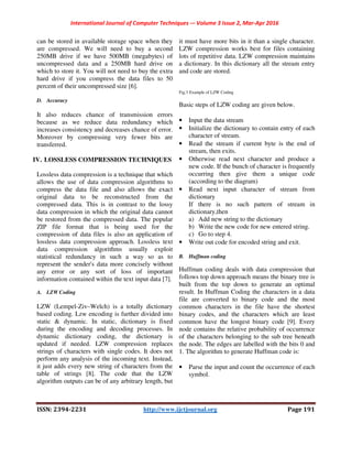 International Journal of Computer Techniques -– Volume 3 Issue 2, Mar-Apr 2016
ISSN: 2394-2231 http://www.ijctjournal.org Page 191
can be stored in available storage space when they
are compressed. We will need to buy a second
250MB drive if we have 500MB (megabytes) of
uncompressed data and a 250MB hard drive on
which to store it. You will not need to buy the extra
hard drive if you compress the data files to 50
percent of their uncompressed size [6].
D. Accuracy
It also reduces chance of transmission errors
because as we reduce data redundancy which
increases consistency and decreases chance of error.
Moreover by compressing very fewer bits are
transferred.
IV. LOSSLESS COMPRESSION TECHNIQUES
Lossless data compression is a technique that which
allows the use of data compression algorithms to
compress the data file and also allows the exact
original data to be reconstructed from the
compressed data. This is in contrast to the lossy
data compression in which the original data cannot
be restored from the compressed data. The popular
ZIP file format that is being used for the
compression of data files is also an application of
lossless data compression approach. Lossless text
data compression algorithms usually exploit
statistical redundancy in such a way so as to
represent the sender's data more concisely without
any error or any sort of loss of important
information contained within the text input data [7].
A. LZW Coding
LZW (Lempel-Ziv–Welch) is a totally dictionary
based coding. Lzw encoding is further divided into
static & dynamic. In static, dictionary is fixed
during the encoding and decoding processes. In
dynamic dictionary coding, the dictionary is
updated if needed. LZW compression replaces
strings of characters with single codes. It does not
perform any analysis of the incoming text. Instead,
it just adds every new string of characters from the
table of strings [8]. The code that the LZW
algorithm outputs can be of any arbitrary length, but
it must have more bits in it than a single character.
LZW compression works best for files containing
lots of repetitive data. LZW compression maintains
a dictionary. In this dictionary all the stream entry
and code are stored.
Fig.3 Example of LZW Coding
Basic steps of LZW coding are given below.
• Input the data stream
• Initialize the dictionary to contain entry of each
character of stream.
• Read the stream if current byte is the end of
stream, then exits.
• Otherwise read next character and produce a
new code. If the bunch of character is frequently
occurring then give them a unique code
(according to the diagram)
• Read next input character of stream from
dictionary
If there is no such pattern of stream in
dictionary,then
a) Add new string to the dictionary
b) Write the new code for new entered string.
c) Go to step 4.
• Write out code for encoded string and exit.
B. Huffman coding
Huffman coding deals with data compression that
follows top down approach means the binary tree is
built from the top down to generate an optimal
result. In Huffman Coding the characters in a data
file are converted to binary code and the most
common characters in the file have the shortest
binary codes, and the characters which are least
common have the longest binary code [9]. Every
node contains the relative probability of occurrence
of the characters belonging to the sub tree beneath
the node. The edges are labelled with the bits 0 and
1. The algorithm to generate Huffman code is:
• Parse the input and count the occurrence of each
symbol.
 