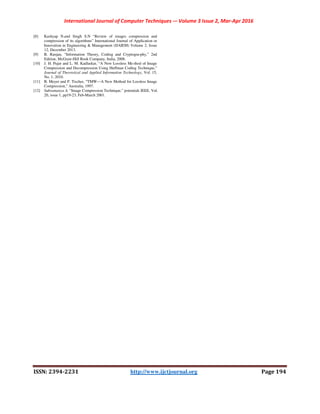 International Journal of Computer Techniques -– Volume 3 Issue 2, Mar-Apr 2016
ISSN: 2394-2231 http://www.ijctjournal.org Page 194
[8] Kashyap N.and Singh S.N “Review of images compression and
compression of its algorithms” International Journal of Application or
Innovation in Engineering & Management (IJAIEM) Volume 2, Issue
12, December 2013.
[9] B. Ranjan, “Information Theory, Coding and Cryptogra-phy,” 2nd
Edition, McGraw-Hill Book Company, India, 2008.
[10] J. H. Pujar and L. M. Kadlaskar, “A New Lossless Me-thod of Image
Compression and Decompression Using Huffman Coding Technique,”
Journal of Theoretical and Applied Information Technology, Vol. 15,
No. 1, 2010.
[11] B. Meyer and P. Tischer, “TMW—A New Method for Lossless Image
Compression,” Australia, 1997.
[12] Subramanya A. “Image Compression Technique,” potentials IEEE, Vol.
20, issue 1, pp19-23, Feb-March 2001.
 