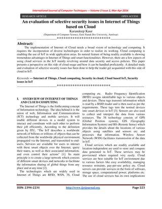 International Journal of Computer Techniques -– Volume 3 Issue 2, Mar-Apr 2016
ISSN: 2394-2231 http://www.ijctjournal.org Page 223
An evaluation of selective security issues in Internet of Things
based on Cloud
Karandeep Kaur
(Department of Computer Science, Guru Nanak Dev University, Amritsar)
----------------------------------------************************----------------------------------
Abstract:
The implementation of Internet of Cloud needs a broad vision of technology and computing. It
requires the incorporation of diverse technologies in order to realize its working. Cloud computing is
enabling the use of IoT in wide application areas. Its natural feature of being readily available is showing
tremendous advantages in Internet of Things and smart functionalities. However, there are a few aspects of
using cloud services in the IoT mainly revolving around data security and access policies. This paper
presents a perspective on this side of cloud usage and how it can be handled proficiently. A detailed study
and evaluation of selective security issues has been done to help the reader get acquainted with this side of
cloud in IoT.
Keywords — Internet of Things, Cloud computing, Security in cloud, Cloud based IoT, Security
issues in IoT
----------------------------------------************************----------------------------------
I. OVERVIEW OF INTERNET OF THINGS
AND CLOUD COMPUTING
The Internet of Things is the forthcoming concept
of Information technology. The idea behind it is the
union of web, Information and Communications
(ICT) technology and mobile services. It will
enable different devices in a model system to
interact and coordinate with each other to perform
their job efficiently. According to the definition
given by ITU, “The IoT describes a worldwide
network of billions or trillions of objects that can be
collected from the worldwide physical environment,
propagated via the Internet, and transmitted to end-
users. Services are available for users to interact
with these smart objects over the Internet, query
their states, as well as their associated information,
and even control their actions” [1]. Its main
principle is to create a large network which consists
of different smart devices and networks to facilitate
the information sharing of global things from any
place and at any time [2].
The technologies which are widely used in
Internet of Things are RFID, WSN, 3S, Cloud
computing etc. Radio Frequency Identification
(RFID) assigns identifiable tags to various objects
and devices. These tags transmit information which
is read by a RSID reader and is then used as per the
requirements. These tags turn the normal devices
into smart devices in IoT [3]. Sensors are also used
to collect and interpret the data from various
resources. The 3S technology consists of GPS
(Global Position system), GIS (Geography
Information System) and RS (Remote Sense) which
provides the details about the locations of various
objects using satellites and sensors etc. and
processes that information. Wireless Sensor
Network (WSN) facilitates transmission of the data
in IoT.
Cloud services which are readily available and
location-independent are used to store and compute
data generated in IoT. These services may be
provisioned where required very easily. Cloud
services are best suitable for IoT environment due
to various factors like easy availability, managing
resource restraints, pay-per-use policy etc. Cloud
servers can provide services in the form of software,
storage space, computational power, platforms etc.
The use of cloud services has its own implications
RESEARCH ARTICLE OPEN ACCESS
 