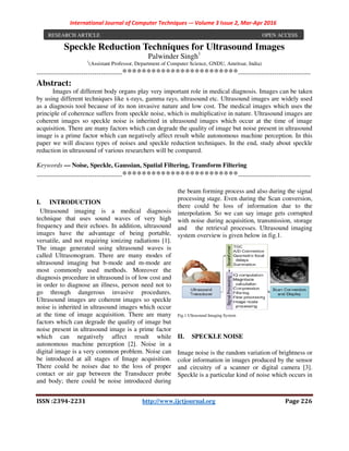 International Journal of Computer Techniques -– Volume 3 Issue 2, Mar-Apr 2016
ISSN :2394-2231 http://www.ijctjournal.org Page 226
Speckle Reduction Techniques for Ultrasound Images
Palwinder Singh1
1
(Assistant Professor, Department of Computer Science, GNDU, Amritsar, India)
----------------------------------------************************----------------------------------
Abstract:
Images of different body organs play very important role in medical diagnosis. Images can be taken
by using different techniques like x-rays, gamma rays, ultrasound etc. Ultrasound images are widely used
as a diagnosis tool because of its non invasive nature and low cost. The medical images which uses the
principle of coherence suffers from speckle noise, which is multiplicative in nature. Ultrasound images are
coherent images so speckle noise is inherited in ultrasound images which occur at the time of image
acquisition. There are many factors which can degrade the quality of image but noise present in ultrasound
image is a prime factor which can negatively affect result while autonomous machine perception. In this
paper we will discuss types of noises and speckle reduction techniques. In the end, study about speckle
reduction in ultrasound of various researchers will be compared.
Keywords — Noise, Speckle, Gaussian, Spatial Filtering, Transform Filtering
----------------------------------------************************----------------------------------
I. INTRODUCTION
Ultrasound imaging is a medical diagnosis
technique that uses sound waves of very high
frequency and their echoes. In addition, ultrasound
images have the advantage of being portable,
versatile, and not requiring ionizing radiations [1].
The image generated using ultrasound waves is
called Ultrasonogram. There are many modes of
ultrasound imaging but b-mode and m-mode are
most commonly used methods. Moreover the
diagnosis procedure in ultrasound is of low cost and
in order to diagnose an illness, person need not to
go through dangerous invasive procedures.
Ultrasound images are coherent images so speckle
noise is inherited in ultrasound images which occur
at the time of image acquisition. There are many
factors which can degrade the quality of image but
noise present in ultrasound image is a prime factor
which can negatively affect result while
autonomous machine perception [2]. Noise in a
digital image is a very common problem. Noise can
be introduced at all stages of Image acquisition.
There could be noises due to the loss of proper
contact or air gap between the Transducer probe
and body; there could be noise introduced during
the beam forming process and also during the signal
processing stage. Even during the Scan conversion,
there could be loss of information due to the
interpolation. So we can say image gets corrupted
with noise during acquisition, transmission, storage
and the retrieval processes. Ultrasound imaging
system overview is given below in fig.1.
Fig.1 Ultrasound Imaging System
II. SPECKLE NOISE
Image noise is the random variation of brightness or
color information in images produced by the sensor
and circuitry of a scanner or digital camera [3].
Speckle is a particular kind of noise which occurs in
RESEARCH ARTICLE OPEN ACCESS
 