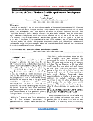 International Journal of Computer Techniques -– Volume 3 Issue 2, Mar-Apr 2016
ISSN: 2394-2231 http://www.ijctjournal.org Page 240
Taxonomy of Cross-Platform Mobile Applications Development
Tools
Amarbir Singh*
*(Department of Computer Science, Guru Nanak DevUniversity, Amritsar)
----------------------------------------************************----------------------------------
Abstract:
Most of the developers use the cross-platform mobile development solutions to develop the mobile
application once and run it on many platforms. Many of these cross-platform solutions are still under
research and development. Also, these solutions are based on different approaches such as Cross-
Compilation approach, Virtual Machine approach, and Web-Based approach. There are many survey
papers about the cross-platform mobile development solutions but they do not include the most recent
tools, including Component-Based approach, Cloud-Based approach, and Merged approach. The main aim
of this paper is helping the researchers to know the most recent approaches and the open research issues.
This paper surveys the existing cross platform mobile development tools, introduces a comprehensive
categorization to the cross-platform tools, defines the pros and cons of each approach and compares the
cross-platform mobile development solutions.
Keywords —Android, PhoneGap, Rhodes, Appcelerator, Xamarin
----------------------------------------************************----------------------------------
I. INTRODUCTION
One of the joys and pains of being a software
developer is choosing the right tools for the
job. Technology moves so fast and everyday there
are new frameworks and libraries being shared with
the world in order to do the job more efficiently.
Most people think this would always be a good
thing, but choices can be hard. The best one can do
is make the best choice with the information you
have, and that information is always changing. We
are going to take a look at some of the leading
frameworks that might be able to help you create
your mobile applications a little more
efficiently.Before we look at some of the
frameworks, we have to set the stage for why there
are options. When the latest mobile movement
emerged during the release of the first iPhone there
were limited choices on how you could produce
your applications. Your only real option was
Objective C; that was what Apple was pushing
and all their software development kit
documentation and examples revolved around that.
Then Google got involved in the game and after
that everything their team produced and
documented for doing development was with
Java. Of course some people were still dabbling
with their Palm and Blackberry at this time, which
would have their own set of tools and learning
curve.As time progressed, developers started
getting a little tired of having to learn a new
language and a new way of doing everything on
each mobile platform. Frameworks started
emerging claiming to be able to develop once and
distribute to multiple platforms, allowing
developers to focus on getting good at one thing
and leveraging that knowledge across mobile
devices [1]. The promise was that it was going to
allow developers to focus on learning one thing
well.
II. GOAL AND BENEFITS OF USING CROSS-
PLATFORM DEVELOPMENT TOOLS
There are number of reasons due to which need
for cross platform development tools arisen. The
primary goal was to create code once and then
distribute it to all the leading mobile devices having
RESEARCH ARTICLE OPEN ACCESS
 