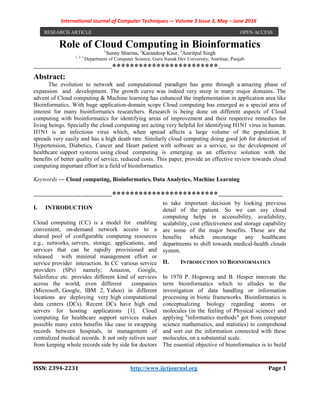 International Journal of Computer Techniques -– Volume 3 Issue 3, May – June 2016
ISSN: 2394-2231 http://www.ijctjournal.org Page 1
Role of Cloud Computing in Bioinformatics1
Sunny Sharma, 2
Karandeep Kaur, 3
Amritpal Singh
1, 2, 3
Department of Computer Science, Guru Nanak Dev University, Amritsar, Punjab
----------------------------------------************************--------------------------------
Abstract:
The evolution to network and computational paradigm has gone through a amazing phase of
expansion and development. The growth curve was indeed very steep in many major domains. The
advent of Cloud computing & Machine learning has enhanced the implementation in application area like
Bioinformatics. With huge application-domain scope Cloud computing has emerged as a special area of
interest for many bioinformatics researchers. Research is being done on different aspects of Cloud
computing with bioinformatics for identifying areas of improvement and their respective remedies for
living beings. Specially the cloud computing are acting very helpful for identifying H1N1 virus in human.
H1N1 is an infectious virus which, when spread affects a large volume of the population. It
spreads very easily and has a high death rate. Similarly cloud computing doing good job for detection of
Hypertension, Diabetics, Cancer and Heart patient with software as a service, so the development of
healthcare support systems using cloud computing is emerging as an effective solution with the
benefits of better quality of service, reduced costs. This paper, provide an effective review towards cloud
computing important effort in a field of bioinformatics.
Keywords — Cloud computing, Bioinformatics, Data Analytics, Machine Learning
----------------------------------------************************---------------------------------
I. INTRODUCTION
Cloud computing (CC) is a model for enabling
convenient, on-demand network access to a
shared pool of configurable computing resources
e.g., networks, servers, storage, applications, and
services that can be rapidly provisioned and
released with minimal management effort or
service provider interaction. In CC various service
providers (SPs) namely; Amazon, Google,
Salesforce etc. provides different kind of services
across the world, even different companies
(Microsoft, Google, IBM 2, Yahoo) in different
locations are deploying very high computational
data centers (DCs). Recent DCs have high end
servers for hosting applications [1]. Cloud
computing for healthcare support services makes
possible many extra benefits like ease in swapping
records between hospitals, in management of
centralized medical records. It not only relives user
from keeping whole records side by side for doctors
to take important decision by looking previous
detail of the patient. So we can say cloud
computing helps in accessibility, availability,
scalability, cost effectiveness and storage capability
are some of the major benefits. These are the
benefits which encourage any healthcare
departments to shift towards medical-health clouds
system.
II. INTRODUCTION TO BIOINFORMATICS
In 1970 P. Hogeweg and B. Hesper innovate the
term bioinformatics which to alludes to the
investigation of data handling or information
processing in biotic frameworks. Bioinformatics is
conceptualizing biology regarding atoms or
molecules (in the feeling of Physical science) and
applying "informatics methods" got from computer
science mathematics, and statistics) to comprehend
and sort out the information connected with these
molecules, on a substantial scale.
The essential objective of bioinformatics is to build
RESEARCH ARTICLE OPEN ACCESS
 