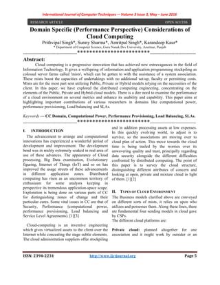 International Journal of Computer Techniques -– Volume 3 Issue 3, May – June 2016
ISSN: 2394-2231 http://www.ijctjournal.org Page 5
Domain Specific (Performance Perspective) Considerations of
Cloud Computing
Prithvipal Singh*, Sunny Sharma*, Amritpal Singh*, Karandeep Kaur*
* Department of Computer Science, Guru Nanak Dev University, Amritsar, Punjab
----------------------------------------************************----------------------------------
Abstract:
Cloud computing is a progressive innovation that has achieved new extravagances in the field of
Information Technology. It gives a wellspring of information and application programming stockpiling as
colossal server farms called 'mists', which can be gotten to with the assistance of a system association.
These mists boost the capacities of undertakings with no additional set-up, faculty or permitting costs.
Mists are for the most part sent utilizing Public, Private or Hybrid models relying on the necessities of the
client. In this paper, we have explored the distributed computing engineering, concentrating on the
elements of the Public, Private and Hybrid cloud models. There is a dire need to examine the performance
of a cloud environment on several metrics and enhance its usability and capability. This paper aims at
highlighting important contributions of various researchers in domains like computational power,
performance provisioning, Load balancing and SLAs.
Keywords — CC Domain, Computational Power, Performance Provisioning, Load Balancing, SLAs.
----------------------------------------************************----------------------------------
I. INTRODUCTION
The advancement to arrange and computational
innovations has experienced a wonderful period of
development and improvement. The development
bend was in reality extremely soaked in real area of
use of these advances. The appearance of Cloud
processing, Big Data examination, Evolutionary
figuring, Internet of Things (IoT) and so on has
improved the usage streets of these advancements
in different application zones. Distributed
computing has risen as an uncommon territory of
enthusiasm for some analysts keeping in
perspective its tremendous application-space scope.
Exploration is being done on various parts of CC
for distinguishing zones of change and their
particular cures. Some vital issues in CC are that of
Security, Performance (computational power,
performance provisioning, Load balancing and
Service Level Agreements). [1][3]
Cloud-computing is an inventive engineering
which gives virtualized assets to the client over the
Internet while concealing the stage subtle elements.
The cloud administration suppliers offer stockpiling
and in addition processing assets at low expenses.
In this quickly evolving world, to adjust is to
survive, so the associations are moving over to
cloud plan of action. This move towards the cloud
time is being trailed by the worries over its
unwavering quality and trust, principally regarding
data security alongside the different difficulties
confronted by distributed computing. The point of
this paper is to survey the cloud structure,
distinguishing different attributes of concern and
looking at open, private and mixture cloud in light
of them. [1][2]
II. TYPES OF CLOUD ENVIRONMENT
The Business models clarified above are conveyed
on different sorts of mists, it relies on upon who
utilizes and possesses them. Along these lines, there
are fundamental four sending models in cloud gave
by CSPs.
The different cloud platforms are:
Private cloud: planned altogether for one
association and it might work by outsider or an
RESEARCH ARTICLE OPEN ACCESS
 