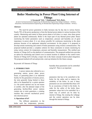 International Journal of Computer Techniques -– Volume 3 Issue 3, May – June 2016
ISSN: 2394-2231 http://www.ijctjournal.org Page 10
Boiler Monitoring in Power Plant Using Internet of
Things
L.Navaneeth1
M.E, V.Rukkumani2
M.E.,Ph.D.,
(Control And Instrumentation Engineering.,Sri Ramakrishna Engineering College,Coimbatore – 641022.)
(Electronics And Instrumentation Engineering, Sri Ramakrishna Engineering College,Coimbatore – 641022.)
Abstract:
The need for power generation in India increases day by day due to various factors.
Nearly 70% of the power production is from the thermal power plants in various locations of the
country. Monitoring and control of these power plants at all times is a must, since these power
plants are operated continuously. Boiler is the major part of any thermal power plant. Hence
monitoring the boiler parameters such as temperature, pressure and humidity are of great
importance in power plant. It is not always possible for continuous monitoring in the plant
premises because of an unpleasant industrial environment. In this project it is proposed to
develop remote monitoring and control of boiler parameters using wireless communication. The
proposed method provides a complete solution for these constraints in remote monitoring by
using various sensors for temperature, pressure and humidity measurement. This method uses
Internet of Things (IoT) as the platform of communication. The proposed method also provides
an option for monitoring and control even in remote location in addition to the control room.
Internet of Things (IoT) will play a major role in the future concept of power plant integration.
The proposed method will suit and provide a start-up initiation for this future concept.
Keywords: IoT-Internet of Things
I . INTRODUCTION
A power station also referred to as a
generating station, power plant, power
house, or generating plant is an industrial
facility for the generation of electric power,
the term generally being limited to those
able to be dispatched by a system operator
(i.e. the system operator can, by one means
or another, alter the planned output of the
generating facility).Most power stations
contain one or more generators, a rotating
machine that converts mechanical power
into electrical power
A. Operations of IoT
The different parameters in the
boiler such has temperature, pressure,
humidity these parameters can be controlled
using IoT. There is an important
parameters that has to be controlled in the
boiler for the safety and to improve the
reliability of the boiler. In case if these
parameters are not controlled then there will
be an occurrence of fault in the boiler. In
order for the safety of the boiler these
parameter values has to be controlled. So a
smart way of control can be done by
internet of things. By creating the webpage
and the control operation can be done
through the internet of things.
RESEARCH ARTICLE OPEN ACCESS
 