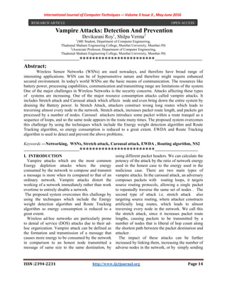 International Journal of Computer Techniques -– Volume 3 Issue 3 , May-June 2016
ISSN :2394-2231 http://www.ijctjournal.org Page 14
Vampire Attacks: Detection And Prevention
Devikarani Roy1
, Shilpa Verma2
1
(ME Student, Department of Computer Engineering,
Thadomal Shahani Engineering College, Mumbai University, Mumbai-50)
2
(Associate Professor, Department of Computer Engineering,
Thadomal Shahani Engineering College, Mumbai University, Mumbai-50)
----------------------------------------************************----------------------------------
Abstract:
Wireless Sensor Networks (WSNs) are used nowadays, and therefore have broad range of
interesting applications. WSN can be of hypersensitive nature and therefore might require enhanced
secured environment. In today's world WSNs are the basic means of communication. The resources like
battery power, processing capabilities, communication and transmitting range are limitations of the system.
One of the major challenges in Wireless Networks is the security concerns. Attacks affecting these types
of systems are increasing. One of the major resource consumption attacks called vampire attacks. It
includes Stretch attack and Carousal attack which affects node and even bring down the entire system by
draining the Battery power. In Stretch Attack, attackers construct wrong long routes which leads to
traversing almost every node in the network. Stretch attack, increases packet route length, and packets get
processed by a number of nodes. Carousel attackers introduce some packet within a route tranquil as a
sequence of loops, and so the same node appears in the route many times. The proposed system overcomes
this challenge by using the techniques which include the Energy weight detection algorithm and Route
Tracking algorithm, so energy consumption is reduced to a great extent. EWDA and Route Tracking
algorithm is used to detect and prevent the above problems.
Keywords —Networking, WSNs, Stretch attack, Carousal attack, EWDA , Routing algorithm, NS2
----------------------------------------************************-------------------------------
I. INTRODUCTION
Vampire attacks which are the most common
Energy depletion attacks where the energy
consumed by the network to compose and transmit
a message is more when its compared to that of an
ordinary network. Vampire attacks distort the
working of a network immediately rather than work
overtime to entirely disable a network.
The proposed system overcomes this challenge by
using the techniques which include the Energy
weight detection algorithm and Route Tracking
algorithm so energy consumption is reduced to a
great extent.
Wireless ad-hoc networks are particularly prone
to denial of service (DOS) attacks due to their ad-
hoc organization. Vampire attack can be defined as
the formation and transmission of a message that
causes more energy to be consumed by the network
in comparison to an honest node transmitted a
message of same size to the same destination, by
using different packet headers. We can calculate the
potency of the attack by the ratio of network energy
used in the honest case to the energy used in the
malicious case. There are two main types of
vampire attacks. In the carousal attack, an adversary
composes packets with routing loops, it targets
source routing protocols, allowing a single packet
to repeatedly traverse the same set of nodes . The
second type of attack i.e. stretch attack also
targeting source routing, where attacker constructs
artificially long routes, which leads to almost
traversing every node in the network. We call this
the stretch attack, since it increases packet route
lengths, causing packets to be transmitted by a
number of nodes that is liberal of hop count along
the shortest path between the packet destination and
attacker .
The impact of these attacks can be further
increased by linking them, increasing the number of
adverse nodes in the network, or by simply sending
RESEARCH ARTICLE OPEN ACCESS
 