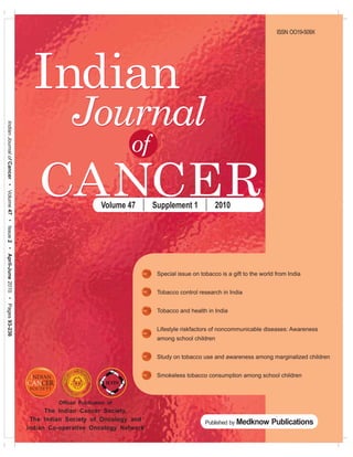 ISSN OO19-509X




                                                                                    Indian
                                                                                                Journal
Indian Journal of Cancer • Volume 47 • Issue 2 • April-June 2010 • Pages 93-236




                                                                                                                     of
                                                                                     CANCER                  Volume 47    Supplement 1            2010




                                                                                                                           Special issue on tobacco is a gift to the world from India


                                                                                                                           Tobacco control research in India


                                                                                                                           Tobacco and health in India


                                                                                                                           Lifestyle riskfactors of noncommunicable diseases: Awareness
                                                                                                                           among school children


                                                                                                                           Study on tobacco use and awareness among marginalized children


                                                                                                                           Smokeless tobacco consumption among school children



                                                                                           Official Publication of
                                                                                        The Indian Cancer Society,
                                                                                   The Indian Society of Oncology and
                                                                                                                                              Published by Medknow       Publications
                                                                                  Indian Co-operative Oncology Network
 