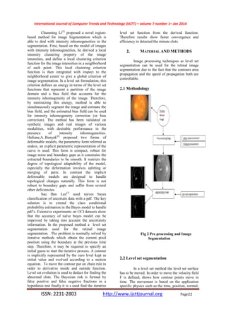International Journal of Computer Trends and Technology (IJCTT) – volume 7 number 1– Jan 2014
ISSN: 2231-2803 http://www.ijcttjournal.org Page22
Chunming Li[5]
proposed a novel region-
based method for image Segmentation which is
able to deal with intensity inhomogeneities in the
segmentation. First, based on the model of images
with intensity inhomogeneities, he derived a local
intensity clustering property of the image
intensities, and define a local clustering criterion
function for the image intensities in a neighborhood
of each point. This local clustering criterion
function is then integrated with respect to the
neighborhood center to give a global criterion of
image segmentation. In a level set formulation, this
criterion defines an energy in terms of the level set
functions that represent a partition of the image
domain and a bias field that accounts for the
intensity inhomogeneity of the image. Therefore,
by minimizing this energy, method is able to
simultaneously segment the image and estimate the
bias field, and the estimated bias field can be used
for intensity inhomogeneity correction (or bias
correction). The method has been validated on
synthetic images and real images of various
modalities, with desirable performance in the
presence of intensity inhomogeneities.
Hafiane,A..Bunyak[6]
proposed two forms of
deformable models, the parametric form referred as
snakes, an explicit parametric representation of the
curve is used. This form is compact, robust for
image noise and boundary gaps as it constrains the
extracted boundaries to be smooth. It restricts the
degree of topological adaptability of the model,
especially the deformation involves splitting or
merging of parts. In contrast the implicit
deformable models are designed to handle
topological changes naturally. This form is not
robust to boundary gaps and suffer from several
other deficiencies.
Sau Dan Lee[7]
used naives bayes
classification of uncertain data with a pdf. The key
solution is to extend the class conditional
probability estimation in the Bayes model to handle
pdf’s. Extensive experiments on UCI datasets show
that the accuracy of naïve bayes model can be
improved by taking into account the uncertainty
information. In the proposed method a level set
segmentation used for the retinal image
segmentation. The problem is normally solved by
iterative methods which obtain the current pixel
position using the boundary at the previous time
step. Therefore, it may be required to specify an
initial guess to start the iterative process. A contour
is implicitly represented by the zero level kept as
initial value and evolved according to a motion
equation. To move the contour put on chain rule in
order to derivative inside and outside function.
Level set evolution is used to deduct for finding the
abnormal clots. The Bayesian risk is formed by
false positive and false negative fractions in a
hypothesis test finally it is s used find the iterative
level set function from the derived function.
Therefore results show faster convergence and
efficiency in detected the minute clots.
2. MATERIAL AND METHODS
Image processing techniques as level set
segmentation can be used for the retinal image
segmentation due to the fact that the contours area
propagation and the speed of propagation both are
controllable.
2.1 Methodology
Fig 2 Pre processing and Image
Segmentation
2.2 Level set segmentation
In a level set method the level set surface
has to be moved. In order to move the velocity field
F is defined, shows how contour points move in
time. The movement is based on the application
specific physics such as the time, position, normal,
 