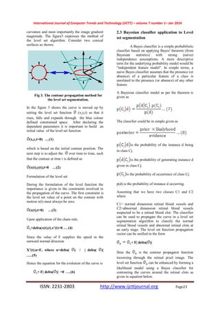 International Journal of Computer Trends and Technology (IJCTT) – volume 7 number 1– Jan 2014
ISSN: 2231-2803 http://www.ijcttjournal.org Page23
curvature and most importantly the image gradient
magnitude. The figure3 expresses the method of
the level set algorithm. Consider two conical
surfaces as shown.
Fig 3. The contour propagation method for
the level set segmentation.
In the figure 3 shows the curve is moved up by
setting the level set function (x,y,t) so that it
rises, falls and expands through the blue colour
defined constrained space. After declaring the
dependent parameters it is important to build an
initial value of the level set function
(x,y,t=0) …(1)
which is based on the initial contour position. The
next step is to adjust the over time to time, such
that the contour at time t is defined as
(x(t),y(t),t=0 …(2)
Formulation of the level set
During the formulation of the level function the
importance is given to the constraints involved in
the propagation of the curve. The first constraint is
the level set value of a point on the contour with
motion x(t) must always be zero.
(x(t),t=0) …(3)
Upon application of the chain rule.
+delta(x(t),t).x’(t)=0 … (4)
Since the value of F supplies the speed in the
outward normal direction
X’(t).n=F, where n=delta( ) / | delta( )|
…..(5)
Hence the equation for the evolution of the curve is
+ F| delta( )| =0 ….(6)
2.3 Bayesian classifier application to Level
set segmentation
A Bayes classifier is a simple probabilistic
classifier based on applying Bayes' theorem (from
Bayesian statistics) with strong (naive)
independence assumptions. A more descriptive
term for the underlying probability model would be
"independent feature model”. In simple terms, a
naive Bayes classifier assumes that the presence (or
absence) of a particular feature of a class is
unrelated to the presence (or absence) of any other
feature.
A Bayesian classifier model as per the theorem is
given as
The classifier could be in simple given as
is the probability of the instance d being
in class Cj.
is the probability of generating instance d
given in class Cj.
is the probability of occurrence of class Cj.
p(d) is the probability of instance d occurring.
Assuming that we have two classes C1 and C2
where
C1= normal dimension retinal blood vessels and
C2=abnormal dimension retinal blood vessels
suspected to be a retinal blood clot. The classifier
can be used to propagate the curve in a level set
segmentation algorithm to classify the normal
retinal blood vessels and abnormal retinal clots at
an early stage. The level set function propagation
vector can be unified in the form
+ F| delta( )|
Here the is the contour propagator function
traversing through the retinal pixel image. The
level set function can be enhanced by forming a
likelihood model using a Bayes classifier for
contouring the curves around the retinal clots as
given in equation below.
 