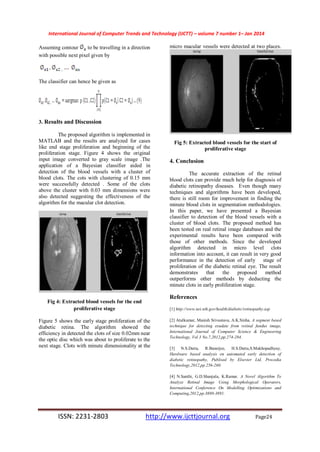 International Journal of Computer Trends and Technology (IJCTT) – volume 7 number 1– Jan 2014
ISSN: 2231-2803 http://www.ijcttjournal.org Page24
Assuming contour to be travelling in a direction
with possible next pixel given by
The classifier can hence be given as
3. Results and Discussion
The proposed algorithm is implemented in
MATLAB and the results are analyzed for cases
like end stage proliferation and beginning of the
proliferation stage. Figure 4 shows the original
input image converted to gray scale image .The
application of a Bayesian classifier aided in
detection of the blood vessels with a cluster of
blood clots. The cots with clustering of 0.15 mm
were successfully detected . Some of the clots
above the cluster with 0.03 mm dimensions were
also detected suggesting the effectiveness of the
algorithm for the macular clot detection.
Fig 4: Extracted blood vessels for the end
proliferative stage
Figure 5 shows the early stage proliferation of the
diabetic retina. The algorithm showed the
efficiency in detected the clots of size 0.02mm near
the optic disc which was about to proliferate to the
next stage. Clots with minute dimensionality at the
micro macular vessels were detected at two places.
Fig 5: Extracted blood vessels for the start of
proliferative stage
4. Conclusion
The accurate extraction of the retinal
blood clots can provide much help for diagnosis of
diabetic retinopathy diseases. Even though many
techniques and algorithms have been developed,
there is still room for improvement in finding the
minute blood clots in segmentation methodologies.
In this paper, we have presented a Bayesian
classifier to detection of the blood vessels with a
cluster of blood clots. The proposed method has
been tested on real retinal image databases and the
experimental results have been compared with
those of other methods. Since the developed
algorithm detected in micro level clots
information into account, it can result in very good
performance in the detection of early stage of
proliferation of the diabetic retinal eye. The result
demonstrates that the proposed method
outperforms other methods by deducting the
minute clots in early proliferation stage.
References
[1] http://www.nei.nih.gov/health/diabetic/retinopathy.asp
[2] Atulkumar, Manish Srivastava, A.K.Sinha, A segment based
technique for detecting exudate from retinal fundus image,
International Journal of Computer Science & Engineering
Technology, Vol 3 No.7,2012,pp.274-284.
[3] N.S.Datta, R.Banerjee, H.S.Dutta,S.Mukhopadhyay,
Hardware based analysis on automated early detection of
diabetic retinopathy, Publised by Elsevier Ltd, Procedia
Technology,2012,pp.256-260.
[4] N.Santhi, G.D.Shanjula, K.Ramar, A Novel Algorithm To
Analyze Retinal Image Using Morphological Operators,
International Conference On Modelling Optimizations and
Computing,2012,pp.3880-3891.
 