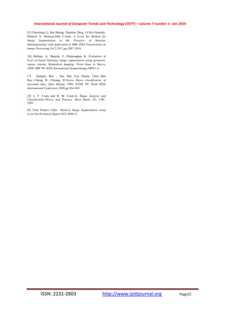 International Journal of Computer Trends and Technology (IJCTT) – volume 7 number 1– Jan 2014
ISSN: 2231-2803 http://www.ijcttjournal.org Page25
[5] Chunming Li, Rui Huang, Zhaohua Ding, J.Chris Gatenby,
Dimitris N. Metaxas,John C.Gore, A Level Set Method for
Image Segmentation in the Presence of Intensity
Inhomogeneities with Application to MRI, IEEE Transactions on
Image Processing,Vol 2,2011,pp.2007-2016.
[6] Hafiane, A, Bunyak, F. ; Palaniappan, K. Evaluation of
level set-based histology image segmentation using geometric
region criteria, Biomedical Imaging: From Nano to Macro,
2009. ISBI '09. IEEE International Symposiumpp,2009,1-4.
[7] Jiangtao Ren , Sau Dan Lee ; Xianlu Chen ; Ben
Kao ; Cheng, R. ; Cheung, D.Naives Bayes classification of
uncertain data. Data Mining, 2009. ICDM '09. Ninth IEEE
International Conference.2009,pp.944-949.
[8] L. F. Costa and R. M. Cesar-Jr, Shape Analysis and
Classification:Theory and Practice. Boca Raton, FL: CRC,
2001.
[9] Tenn Francis Chen Medical Image Segmentation using
Level SetsTechnical Report #CS-2008-12.
 