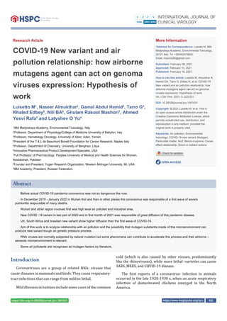 https://www.heighpubs.org/hjcv 022
https://doi.org/10.29328/journal.ijcv.1001031
Research Article
COVID-19 New variant and air
pollution relationship: how airborne
mutagens agent can act on genoma
viruses expression: Hypothesis of
work
Luisetto M1
, Naseer Almukthar2
, Gamal Abdul Hamid3
, Tarro G4
,
Khaled Edbey5
, Nili BA6
, Ghulam Rasool Mashori7
, Ahmed
Yesvi Rafa8
and Latyshev O Yu9
1
IMA Marijnskaya Academy, Environmental Toxicology, Italy
2
Professor, Department of Physiology/College of Medicine University of Babylon, Iraq
3
Professor, Hematology Oncology, University of Aden, Aden, Yemen
4
President of the T & L de Beaumont Bonelli Foundation for Cancer Research, Naples Italy
5
Professor, Department of Chemistry, University of Benghazi, Libya
6
Innovative Pharmaceutical Product Development Specialist, USA
7
Full Professor of Pharmacology, Peoples University of Medical and Health Sciences for Women,
Nawabshah, Pakistan
8
Founder and President, Yugen Research Organization, Western Michigan University, MI, USA
9
IMA Academy, President, Russian Federation
More Information
*Address for Correspondence: Luisetto M, IMA
Marijnskaya Academy, Environmental Toxicology,
29121 Italy, Te: +393402479620;
Email: maurolu65@gmail.com
Submitted: February 06, 2021
Approved: February 15, 2021
Published: February 16, 2021
How to cite this article: Luisetto M, Almukthar N,
Hamid GA, Tarro G, Edbey K, et al. COVID-19
New variant and air pollution relationship: how
airborne mutagens agent can act on genoma
viruses expression: Hypothesis of work.
Int J Clin Virol. 2021; 5: 022-031.
DOI: 10.29328/journal.ijcv.1001031
Copyright: © 2021 Luisetto M, et al. This is
an open access article distributed under the
Creative Commons Attribution License, which
permits unrestricted use, distribution, and
reproduction in any medium, provided the
original work is properly cited.
Keywords: Air pollution; Environmental
toxicology; COVID-19 new variant; Mutagen;
Particulate matter; No2; Benzo-a-pyrene; Cause-
eﬀect relationship; Direct or indirect actions
OPEN ACCESS
Introduction
Coronaviruses are a group of related RNA- viruses that
cause diseases in mammals and birds. They cause respiratory-
tract infections that can range from mild to lethal.
Mild illnesses in humans include some cases of the common
cold (which is also caused by other viruses, predominantly
like the rhinoviruses), while more lethal -varieties can cause
SARS, MERS, and COVID-19 disease.
The irst reports of a coronavirus- infection in animals
occurred in the late 1920-1930 s, when an acute respiratory
infection of domesticated chickens emerged in the North
America.
Abstract
Before actual COVID-19 pandemia coronavirus was not so dangerous like now.
In December 2019 - January 2020 in Wuhan ﬁrst and then in other places this coronavirus was responsible of a ﬁrst wave of severe
pulmonitis responsible of many deaths.
Wuhan and other region involved ﬁrst was high level air polluted and industrial area.
New COVID -19 variant in last part of 2020 and in ﬁrst month of 2021 was responsible of great diﬀusion of this pandemic disease.
UK, South Africa and brasilian new variant show higher diﬀusion then the ﬁrst wave of COVID-19.
Aim of this work is to analyze relationship with air pollution and the possibility that mutagen substantia inside of this microenvironment can
produce new variant trough an genetic pressure process.
RNA viruses are normally subjected by natural mutation but some phenomena can contribute to accelerate this process and their airborne –
aeresols microenvironment is relevant.
Some air pollutants are recognized as mutagen factors by literature.
 