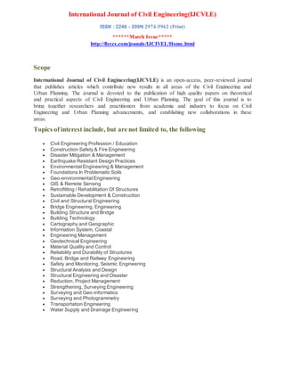 International Journal of Civil Engineering(IJCVLE)
ISSN : 2246 - 209N 2974-5962 (Print)
******March Issue*****
http://flyccs.com/jounals/IJCIVEL/Home.html
Scope
International Journal of Civil Engineering(IJCVLE) is an open-access, peer-reviewed journal
that publishes articles which contribute new results in all areas of the Civil Engineering and
Urban Planning. The journal is devoted to the publication of high quality papers on theoretical
and practical aspects of Civil Engineering and Urban Planning. The goal of this journal is to
bring together researchers and practitioners from academia and industry to focus on Civil
Engineering and Urban Planning advancements, and establishing new collaborations in these
areas.
Topics of interest include, but are not limited to, the following
 Civil Engineering Profession / Education
 Construction Safety & Fire Engineering
 Disaster Mitigation & Management
 Earthquake Resistant Design Practices
 Environmental Engineering & Management
 Foundations In Problematic Soils
 Geo-environmental Engineering
 GIS & Remote Sensing
 Retrofitting / Rehabilitation Of Structures
 Sustainable Development & Construction
 Civil and Structural Engineering
 Bridge Engineering, Engineering
 Building Structure and Bridge
 Building Technology
 Cartography and Geographic
 Information System, Coastal
 Engineering Management
 Geotechnical Engineering
 Material Quality and Control
 Reliability and Durability of Structures
 Road, Bridge and Railway Engineering
 Safety and Monitoring, Seismic Engineering
 Structural Analysis and Design
 Structural Engineering and Disaster
 Reduction, Project Management
 Strengthening, Surveying Engineering
 Surveying and Geo-informatics
 Surveying and Photogrammetry
 Transportation Engineering
 Water Supply and Drainage Engineering
 